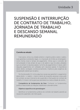 Unidade 3
SUSPENSÃO E INTERRUPÇÃO
DE CONTRATO DE TRABALHO,
JORNADA DE TRABALHO
E DESCANSO SEMANAL
REMUNERADO
Caro aluno, vimos na unidade anterior o regime jurídico sobre o salário,
suas garantias e proteções legais, e a imposição de limites ao empregador,
como forma, local e tempo de pagamento. Vimos que o conceito de
remuneração é mais amplo do que o de salário e que há várias utilidades
que se somam à natureza salarial, na forma de pagamentos in natura, além
daqueles pagamentos em utilidades sem natureza salarial. A importância
deste direito, protegido constitucionalmente, impõe-se pela exigência da
equiparação salarial que se aplica.
No final da seção 2.4, vimos algumas causas que garantem o pagamento
deste direito – o salário – mesmo diante de situações adversas à execução
do contrato, ao que chamamos de suspensão e interrupção do contrato de
trabalho. E é esse o tema geral que abordaremos nesta unidade de ensino.
Competência de fundamentos de Área: Conhecer os fundamentos
jurídicos relacionados às relações trabalhistas e previdenciárias.
Objetivos específicos de aprendizagem
Identificar os fundamentos jurídicos do contrato de trabalho perante as
causas de suspensão e de interrupção.
Convite ao estudo
 