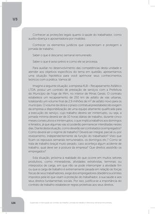 U3
126 Suspensão e interrupção de contrato de trabalho, jornada de trabalho e descanso semanal remunerado
Conhecer as proteções legais quanto à saúde do trabalhador, como
auxílio-doença e aposentadoria por invalidez.
Conhecer os elementos jurídicos que caracterizam e protegem a
jornada de trabalho.
Saber o que é descanso semanal remunerado.
Saber o que é aviso prévio e como ele se processa.
Para auxiliar no desenvolvimento das competências desta unidade e
atender aos objetivos específicos do tema em questão, apresentamos
uma situação hipotética para você aprimorar seus conhecimentos
teóricos com a prática. Vamos lá!
Imagine a seguinte situação: a empresa KLB – Recapeamento Asfáltico
LTDA. possui um contrato de prestação de serviços com a Prefeitura
do Município de Foge de Mim, no interior de Minas Gerais. O contrato
estabelece um recapeamento de 250 km de asfalto de vias urbanas,
totalizando um volume final de 2,9 milhões de m² de asfalto novo para os
munícipes.Ovolumedaobraeoprazocontratualpreestabelecidoexigem
da empresa a disponibilização de uma equipe altamente qualificada para
a execução do serviço, cujo trabalho deverá ser ininterrupto, ou seja, a
jornada mínima deverá ser de 10 horas diárias de trabalho, durante cinco
meses consecutivos e ininterruptos, o que implica trabalhos aos domingos
e feriados, já que algumas vias só poderão permanecer interditadas nestes
dias.Diantedestasituação,comodeverãosercontratadososempregados?
Como deverá ser o regime de trabalho? Deverá ser integral, parcial ou por
revezamento, independentemente da função do trabalhador? Visto que
ficam os repousos semanais remunerados, os domingos etc.? Como se
trata de trabalho braçal muito pesado, caso aconteça algum acidente de
trabalho, qual deve ser a postura da empresa? Que direitos assistirão os
empregados?
Esta situação, próxima à realidade do que ocorre em muitos setores
produtivos, como mineradoras, atividades extrativistas, terminais ou
interpostos de carga, em que não se pode interromper a atividade fim
ou que a carga de trabalho é extremamente pesada em relação às forças
físicas de seus trabalhadores, exige dos empregadores obediência a limites
impostos pela lei que visam à proteção do trabalhador, à sua saúde e aos
seus direitos fundamentais sociais. Por isso, justifica-se a importância do
contrato de trabalho estabelecer regras protetivas aos seus direitos.
 