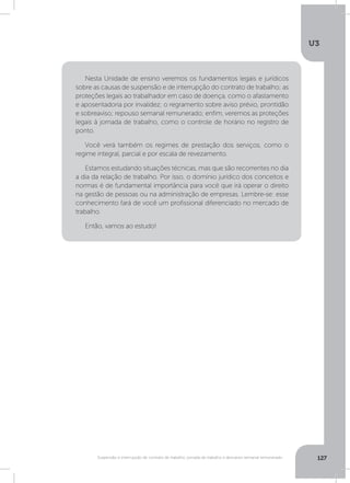 U3
127Suspensão e interrupção de contrato de trabalho, jornada de trabalho e descanso semanal remunerado
Nesta Unidade de ensino veremos os fundamentos legais e jurídicos
sobre as causas de suspensão e de interrupção do contrato de trabalho; as
proteções legais ao trabalhador em caso de doença, como o afastamento
e aposentadoria por invalidez; o regramento sobre aviso prévio, prontidão
e sobreaviso; repouso semanal remunerado; enfim, veremos as proteções
legais à jornada de trabalho, como o controle de horário no registro de
ponto.
Você verá também os regimes de prestação dos serviços, como o
regime integral, parcial e por escala de revezamento.
Estamos estudando situações técnicas, mas que são recorrentes no dia
a dia da relação de trabalho. Por isso, o domínio jurídico dos conceitos e
normas é de fundamental importância para você que irá operar o direito
na gestão de pessoas ou na administração de empresas. Lembre-se: esse
conhecimento fará de você um profissional diferenciado no mercado de
trabalho.
Então, vamos ao estudo!
 