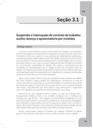 U3
129Suspensão e interrupção de contrato de trabalho, jornada de trabalho e descanso semanal remunerado
Seção 3.1
Suspensão e interrupção de contrato de trabalho:
auxílio-doença e aposentadoria por invalidez
Caro aluno, vamos lembrar o quanto você já sabe? Na Unidade 1, você aprendeu
que há uma relação muito próxima entre a produção de riqueza do país, a economia
e o trabalho. Vimos que o salário foi uma conquista dos trabalhadores e representa a
contraprestaçãopelotrabalhodesenvolvido.NaUnidade2,aprendemoscomKarlMarx
que os produtos e mercadorias produzidas possuem uma quantidade maior ou menor
de esforço laboral, e que o valor ou preço independe do valor de salários envolvidos
em sua produção. A quantidade de trabalho não justifica o dimensionamento da
quantidade da contraprestação, que é medida a partir da concepção social do
trabalho, em respeito ao princípio da dignidade humana. Por isso, podemos dizer que
a contraprestação deve ser equiparada entre os trabalhadores, porque as necessidades
sociais (e humanas) são comuns a todas as pessoas.
Agora, nesta Unidade, veremos algumas características dos contratos de trabalho
que dizem respeito a alguns direitos dos trabalhadores. Estudaremos a fundo as
causas interruptivas e suspensivas do contrato de trabalho, as características jurídicas
da jornada de trabalho, o registro de ponto e vários direitos, como o repouso semanal
remunerado. Descobriremos que estes direitos, estas interrupções e suspensões
visam, em regra geral, dar garantias ao trabalhador quanto à sua saúde.
Lembre-se do caso hipotético desta Unidade, ou seja, da empresa KLB –
Recapeamento Asfáltico LTDA. e seu contrato comercial com a Prefeitura do
Município de Foge de Mim – MG. Imagine que Jorge Matias é trabalhador há mais
de 10 anos nesta empresa e sua função é coordenar um grupo de seis empregados,
que manipulam a massa asfáltica, enchem as valas com o asfalto novo, o nivelam e,
depois, dão a ordem final para o rolo compressor compactar a pavimentação. Há uma
especialidade nesta tarefa que somente Jorge Matias consegue executar.
Porém, Jorge adquiriu doença do trabalho por inalação constante do agente
químico Hidrocarboneto Aromático Policíclico (HAP), o que lhe causou suspeita
Diálogo aberto
 
