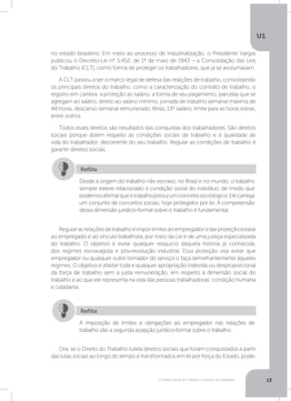 O Direito Social do Trabalho a Serviço da Cidadania
U1
13
no estado brasileiro. Em meio ao processo de industrialização, o Presidente Vargas
publicou o Decreto-Lei nº 5.452, de 1º de maio de 1943 – a Consolidação das Leis
do Trabalho (CLT), como forma de proteger os trabalhadores, que já se avolumavam.
A CLT passou a ser o marco legal de defesa das relações de trabalho, consolidando
os principais direitos do trabalho, como a caracterização do contrato de trabalho, o
registro em carteira, a proteção ao salário, a forma de seu pagamento, parcelas que se
agregam ao salário, direito ao salário mínimo, jornada de trabalho semanal máxima de
44 horas, descanso semanal remunerado, férias, 13º salário, limite para as horas extras,
entre outros.
Todos esses direitos são resultados das conquistas dos trabalhadores. São direitos
sociais porque dizem respeito às condições sociais de trabalho e à qualidade de
vida do trabalhador, decorrente do seu trabalho. Regular as condições de trabalho é
garantir direitos sociais.
Regularasrelaçõesdetrabalhoéimporlimitesaoempregadoredarproteçãoestatal
ao empregado e ao vínculo trabalhista, por meio da Lei e de uma justiça especializada
do trabalho. O objetivo é evitar qualquer resquício daquela história já conhecida,
dos regimes escravagista e pós-revolução industrial. Essa proteção visa evitar que
empregador ou qualquer outro tomador do serviço o faça semelhantemente àqueles
regimes. O objetivo é afastar toda e qualquer apropriação indevida ou desproporcional
da força de trabalho sem a justa remuneração, em respeito à dimensão social do
trabalho e ao que ele representa na vida das pessoas trabalhadoras: condição humana
e cidadania.
Ora, se o Direito do Trabalho tutela direitos sociais que foram conquistados a partir
das lutas sociais ao longo do tempo e transformados em lei por força do Estado, pode-
Desde a origem do trabalho não escravo, no Brasil e no mundo, o trabalho
sempre esteve relacionado à condição social do indivíduo, de modo que
podemosafirmarqueotrabalhopossuiumconceitosociológico.Elecarrega
um conjunto de conceitos sociais, hoje protegidos por lei. A compreensão
dessa dimensão jurídico-formal sobre o trabalho é fundamental.
A imposição de limites e obrigações ao empregador nas relações de
trabalho são a segunda acepção jurídico-formal sobre o trabalho.
Reflita
Reflita
 