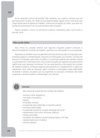 U3
130 Suspensão e interrupção de contrato de trabalho, jornada de trabalho e descanso semanal remunerado
de ter adquirido câncer de pulmão. Não obstante, seu superior solicitou que ele
permanecesse na obra, em razão da sua especificidade, apesar de ter ciência de que
Jorge Matias deve se afastar do trabalho. Diante da solicitação do chefe, qual deve ser
a postura da empresa? Como você resolveria esta situação?
Vamos ajudá-lo a reunir os elementos jurídicos necessários para você tomar a
decisão certa.
Nós vimos na unidade anterior que algumas situações podem provocar a
descontinuidade do contrato de trabalho, gerando sua interrupção ou sua suspensão.
Aprendemostambémquenasuspensãootempodeserviçonãoécomputadonem
é devida qualquer contraprestação, enquanto na interrupção, ao contrário, o tempo de
serviço é computado para todos os efeitos e as parcelas salariais são devidas integral
ou parcialmente. A distinção entre uma e outra situação diz respeito exclusivamente à
vigência de suas cláusulas contratuais. Por isso que durante a interrupção do contrato
de trabalho pode-se continuar pagando parcialmente ou integralmente o salário ao
trabalhador, pois todas as cláusulas vigem, embora o empregado esteja dispensado
de prestar o serviço, ao passo que na suspensão as cláusulas contratuais são todas
suspensas e ambas as partes se desobrigam do contrato.
Não pode faltar
Assimile
São causas de suspensão do contrato de trabalho:
• serviço militar obrigatório;
• encargo civil público;
• greve;
• mandato sindical;
• suspensão para responder a inquérito judicial;
• licença-maternidade;
• suspensão disciplinar ou para realização de curso;
• afastamento da mulher vítima de violência;
• faltas justificadas;
• acidente de trabalho e auxílio-doença (após o 15º dia);
• aposentadoria por invalidez;
• auxílio-doença.
 