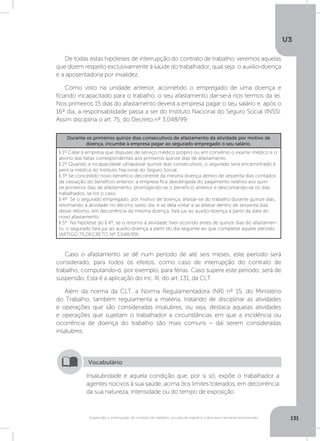 U3
131Suspensão e interrupção de contrato de trabalho, jornada de trabalho e descanso semanal remunerado
De todas estas hipóteses de interrupção do contrato de trabalho, veremos aquelas
que dizem respeito exclusivamente à saúde do trabalhador, qual seja: o auxílio-doença
e a aposentadoria por invalidez.
Como visto na unidade anterior, acometido o empregado de uma doença e
ficando incapacitado para o trabalho, o seu afastamento dar-se-á nos termos da lei.
Nos primeiros 15 dias do afastamento deverá a empresa pagar o seu salário e, após o
16º dia, a responsabilidade passa a ser do Instituto Nacional do Seguro Social (INSS).
Assim disciplina o art. 75, do Decreto nº 3.048/99:
Caso o afastamento se dê num período de até seis meses, este período será
considerado, para todos os efeitos, como caso de interrupção do contrato de
trabalho, computando-o, por exemplo, para férias. Caso supere este período, será de
suspensão. Esta é a aplicação do inc. III, do art. 131, da CLT.
Além da norma da CLT, a Norma Regulamentadora (NR) nº 15, do Ministério
do Trabalho, também regulamenta a matéria, tratando de disciplinar as atividades
e operações que são consideradas insalubres, ou seja, destaca aquelas atividades
e operações que sujeitam o trabalhador a circunstâncias em que a incidência ou
ocorrência de doença do trabalho são mais comuns – daí serem consideradas
insalubres.
Durante os primeiros quinze dias consecutivos de afastamento da atividade por motivo de
doença, incumbe à empresa pagar ao segurado empregado o seu salário. 
§ 1º Cabe à empresa que dispuser de serviço médico próprio ou em convênio o exame médico e o
abono das faltas correspondentes aos primeiros quinze dias de afastamento.
§ 2º Quando a incapacidade ultrapassar quinze dias consecutivos, o segurado será encaminhado à
perícia médica do Instituto Nacional do Seguro Social.
§ 3º Se concedido novo benefício decorrente da mesma doença dentro de sessenta dias contados
da cessação do benefício anterior, a empresa fica desobrigada do pagamento relativo aos quin-
ze primeiros dias de afastamento, prorrogando-se o benefício anterior e descontando-se os dias
trabalhados, se for o caso.
§ 4º  Se o segurado empregado, por motivo de doença, afastar-se do trabalho durante quinze dias,
retornando à atividade no décimo sexto dia, e se dela voltar a se afastar dentro de sessenta dias
desse retorno, em decorrência da mesma doença, fará jus ao auxílio-doença a partir da data do
novo afastamento. 
§ 5º  Na hipótese do § 4º, se o retorno à atividade tiver ocorrido antes de quinze dias do afastamen-
to, o segurado fará jus ao auxílio-doença a partir do dia seguinte ao que completar aquele período
(ARTIGO 75,DECRETO Nº 3.048/99).
Insalubridade é aquela condição que, por si só, expõe o trabalhador a
agentes nocivos à sua saúde, acima dos limites tolerados, em decorrência
da sua natureza, intensidade ou do tempo de exposição.
Vocabulário
 