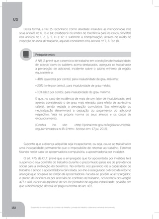 U3
132 Suspensão e interrupção de contrato de trabalho, jornada de trabalho e descanso semanal remunerado
Desta forma, a NR 15 reconhece como atividade insalubre as mencionadas nos
seus anexos nº 6, 13 e 14; estabelece os limites de tolerância para os casos previstos
nos anexos nº 1, 2, 3, 5, 11 e 12; e submete à comprovação, através de laudo de
inspeção do local de trabalho, aquelas constantes nos anexos nº 7, 8, 9 e 10.
Suponha que a doença adquirida seja incapacitante, ou seja, cause ao trabalhador
uma incapacidade permanente que o impossibilite de retornar ao trabalho. Estamos
falando neste caso de aposentadoria compulsória, a aposentadoria por invalidez.
O art. 475, da CLT, prevê que o empregado que for aposentado por invalidez terá
suspenso o seu contrato de trabalho durante o prazo fixado pelas leis de previdência
social para a efetivação do benefício. No entanto, recuperando ele a capacidade de
trabalho e sendo a aposentadoria cancelada, ser-lhe-á assegurado o direito de retorno
à função que ocupava ao tempo da aposentadoria. Faculta-se, porém, ao empregador,
o direito de indenizá-lo por rescisão do contrato de trabalho, nos termos dos artigos
477 e 478, exceto na hipótese de ser ele portador de alguma estabilidade, ocasião em
que a indenização deverá ser paga na forma do art. 497.
A NR 15 prevê que o exercício de trabalho em condições de insalubridade,
de acordo com os subitens acima destacados, assegura ao trabalhador
a percepção de adicional, incidente sobre o salário mínimo da região,
equivalente a:
• 40% (quarenta por cento), para insalubridade de grau máximo;
• 20% (vinte por cento), para insalubridade de grau médio;
• 10% (dez por cento), para insalubridade de grau mínimo.
E que, no caso de incidência de mais de um fator de insalubridade, será
apenas considerado o de grau mais elevado, para efeito de acréscimo
salarial, sendo vedada a percepção cumulativa. Sua eliminação ou
neutralização determinará a cessação do pagamento do adicional
respectivo. Veja na própria norma os seus anexos e os casos de
enquadramento.
(Confira no site: http://portal.mte.gov.br/legislacao/norma-
regulamentadora-n-15-1.htm. Acesso em: 17 jul. 2015).
Pesquise mais
 