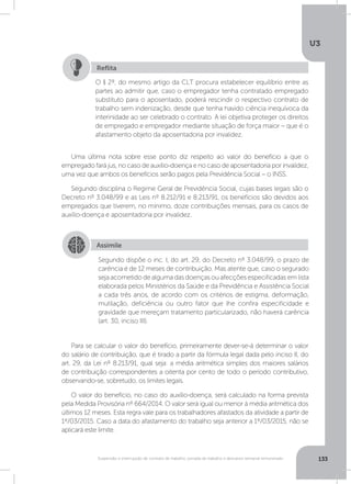 U3
133Suspensão e interrupção de contrato de trabalho, jornada de trabalho e descanso semanal remunerado
Uma última nota sobre esse ponto diz respeito ao valor do benefício a que o
empregado fará jus, no caso de auxílio-doença e no caso de aposentadoria por invalidez,
uma vez que ambos os benefícios serão pagos pela Previdência Social – o INSS.
Segundo disciplina o Regime Geral de Previdência Social, cujas bases legais são o
Decreto nº 3.048/99 e as Leis nº 8.212/91 e 8.213/91, os benefícios são devidos aos
empregados que tiverem, no mínimo, doze contribuições mensais, para os casos de
auxílio-doença e aposentadoria por invalidez.
Para se calcular o valor do benefício, primeiramente dever-se-á determinar o valor
do salário de contribuição, que é tirado a partir da fórmula legal dada pelo inciso II, do
art. 29, da Lei nº 8.213/91, qual seja: a média aritmética simples dos maiores salários
de contribuição correspondentes a oitenta por cento de todo o período contributivo,
observando-se, sobretudo, os limites legais.
O valor do benefício, no caso do auxílio-doença, será calculado na forma prevista
pela Medida Provisória nº 664/2014. O valor será igual ou menor à média aritmética dos
últimos 12 meses. Esta regra vale para os trabalhadores afastados da atividade a partir de
1º/03/2015. Caso a data do afastamento do trabalho seja anterior a 1º/03/2015, não se
aplicará este limite.
O § 2º, do mesmo artigo da CLT procura estabelecer equilíbrio entre as
partes ao admitir que, caso o empregador tenha contratado empregado
substituto para o aposentado, poderá rescindir o respectivo contrato de
trabalho sem indenização, desde que tenha havido ciência inequívoca da
interinidade ao ser celebrado o contrato. A lei objetiva proteger os direitos
de empregado e empregador mediante situação de força maior – que é o
afastamento objeto da aposentadoria por invalidez.
Reflita
Assimile
Segundo dispõe o inc. I, do art. 29, do Decreto nº 3.048/99, o prazo de
carência é de 12 meses de contribuição. Mas atente que, caso o segurado
seja acometido de alguma das doenças ou afecções especificadas em lista
elaborada pelos Ministérios da Saúde e da Previdência e Assistência Social
a cada três anos, de acordo com os critérios de estigma, deformação,
mutilação, deficiência ou outro fator que lhe confira especificidade e
gravidade que mereçam tratamento particularizado, não haverá carência
(art. 30, inciso III).
 