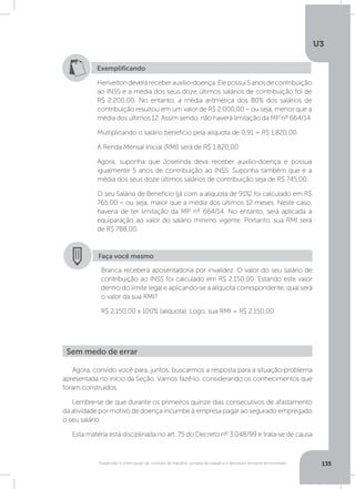 U3
135Suspensão e interrupção de contrato de trabalho, jornada de trabalho e descanso semanal remunerado
Exemplificando
Heriveltondeveráreceberauxílio-doença.Elepossui5anosdecontribuição
ao INSS e a média dos seus doze últimos salários de contribuição foi de
R$ 2.200,00. No entanto, a média aritmética dos 80% dos salários de
contribuição resultou em um valor de R$ 2.000,00 – ou seja, menor que a
média dos últimos 12. Assim sendo, não haverá limitação da MP nº 664/14.
Multiplicando o salário benefício pela alíquota de 0,91 = R$ 1.820,00
A Renda Mensal Inicial (RMI) será de R$ 1.820,00
Agora, suponha que Joselinda deva receber auxílio-doença e possua
igualmente 5 anos de contribuição ao INSS. Suponha também que e a
média dos seus doze últimos salários de contribuição seja de R$ 745,00.
O seu Salário de Benefício (já com a alíquota de 91%) foi calculado em R$
765,00 – ou seja, maior que a média dos últimos 12 meses. Neste caso,
haveria de ter limitação da MP nº 664/14. No entanto, será aplicada a
equiparação ao valor do salário mínimo vigente. Portanto, sua RMI será
de R$ 788,00.
Faça você mesmo
Branca receberá aposentadoria por invalidez. O valor do seu salário de
contribuição ao INSS foi calculado em R$ 2.150,00. Estando este valor
dentro do limite legal e aplicando-se a alíquota correspondente, qual será
o valor da sua RMI?
R$ 2.150,00 x 100% (alíquota). Logo, sua RMI = R$ 2.150,00.
Agora, convido você para, juntos, buscarmos a resposta para a situação-problema
apresentada no início da Seção. Vamos fazê-lo, considerando os conhecimentos que
foram construídos.
Lembre-se de que durante os primeiros quinze dias consecutivos de afastamento
da atividade por motivo de doença incumbe à empresa pagar ao segurado empregado
o seu salário.
Esta matéria está disciplinada no art. 75 do Decreto nº 3.048/99 e trata-se de causa
Sem medo de errar
 