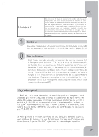 U3
137Suspensão e interrupção de contrato de trabalho, jornada de trabalho e descanso semanal remunerado
5. Resolução da SP
Os primeiros 15 dias de afastamento serão cobertos pelo
empregador em razão de seu acidente do trabalho. A partir
do 16º dia, ele receberá este benefício pela Previdência Social,
até que a Perícia Médica especializada do INSS constate se
realmente há incapacidade para o trabalho. Ocorrendo isso,
ele será aposentado por invalidez e passará a receber sua
aposentadoria, proporcional ao tempo de serviço. Note-se
que ele deve preencher os requisitos mínimos para ter acesso
a este benefício, como o período mínimo de contribuição de
12 meses.
Faça você mesmo
José Maria, operador do rolo compressor da mesma empresa KLB
– Recapeamento Asfáltico LTDA., após 4 anos de efetivo exercício
da função, teve seu contrato de trabalho suspenso por 2 anos em
virtude de doença adquirida no trabalho e em decorrência da inalação
constante dos gases oriundos do piche. Porém, após perícia médica de
rotina, obteve autorização médica para retorno ao trabalho, na mesma
função, e teve imediatamente o cancelamento de sua aposentadoria
por invalidez. Procurou a empresa e esta, com dúvidas de como
proceder, solicita que você aponte a solução para o caso. O que você
responderá à empresa KLB?
Quando a incapacidade ultrapassar quinze dias consecutivos, o segurado
será encaminhado à perícia médica do Instituto Nacional do Seguro Social.
Lembre-se
Faça valer a pena!
1. Péricles, motorista executivo de uma determinada empresa, será
afastado por haver adquirido doença ocupacional do tipo hérnia de
disco. Ele possui 15 anos de empresa, quinquênio por tempo de serviço e
gratificação de 20% sobre seu salário-base por ser motorista de diretoria.
Ele quer saber de quanto será seu “salário” durante o afastamento. Seu
salário-base é de R$ 4.500,00 e seu salário de contribuição foi calculado
em R$ 4.800,00.
2. Alice passará a receber a pensão de seu cônjuge, Barbosa Baptista,
que acabou de falecer. Ele era funcionário celetista da Prefeitura do
Município de Foge de Mim/MG e já estava aposentado por invalidez
 