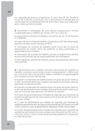U3
138 Suspensão e interrupção de contrato de trabalho, jornada de trabalho e descanso semanal remunerado
3. Acometido o empregado de uma doença ocupacional e ficando
incapacitado para o trabalho por 15 dias, tem-se o caso de:
a) suspensão do contrato de trabalho, nos termos do art. 75, do Decreto
nº 3.048/99;
b)suspensãodocontratodetrabalho,porqueapóso16ºdiaoempregado
passará a receber auxílio-doença do INSS;
c) interrupção do contrato de trabalho, assim como são os casos de
afastamento da mulher vítima de violência, as faltas justificadas e a
aposentadoria por invalidez;
d) interrupção do contrato de trabalho, porque os pagamentos devidos
durante este período são de responsabilidade do empregador;
e) interrupção do contrato de trabalho, porque ele poderá ser substituído
neste período.
4. A aposentadoria por invalidez, inclusive a decorrente de acidente do
trabalho, consistirá numa renda mensal correspondente a 100% (cem
por cento) do salário de benefício. Sobre o benefício da aposentadoria
por invalidez é correto afirmar que:
a) Quando o acidentado do trabalho estiver em gozo de auxílio-doença,
o valor da aposentadoria por invalidez será igual ao do auxílio-doença,
aplicando-se alíquota de 91%.
b) Quando o acidentado do trabalho estiver em gozo de auxílio-doença,
o valor da aposentadoria por invalidez será igual ao do auxílio-doença se
este, por força de reajustamento, for inferior ao previsto.
c) O valor da aposentadoria por invalidez do segurado que necessitar da
assistência permanente de outra pessoa será acrescido de 25% (vinte e
cinco por cento).
d) O valor da aposentadoria por invalidez do segurado que necessitar da
assistênciapermanentedeoutrapessoaseráacrescidode25%(vinteecincopor
cento),excetoseovalordaaposentadoriaultrapassarolimitemáximolegal.
e) O valor da aposentadoria por invalidez do segurado que necessitar da
assistência permanente de outra pessoa será acrescido de 25% (vinte e
cinco por cento), e com a morte do aposentado poderá ser incorporado
ao valor da pensão.
por aquisição de doença ocupacional. O valor final de seu benefício
era de R$ 1.500,00, já acrescido com o percentual em virtude dele ter
necessidade de acompanhamento de enfermeira. Alice quer saber qual
será o valor que ela irá receber.
 