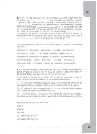 U3
139Suspensão e interrupção de contrato de trabalho, jornada de trabalho e descanso semanal remunerado
5. O art. 475, da CLT, prevê que o empregado que for aposentado por
invalidez terá ______________ o seu contrato de trabalho durante
o prazo fixado pelas leis de previdência social para a efetivação do
____________. No entanto, recuperando ele a capacidade de trabalho e
sendo a aposentadoria ______________, ser-lhe-á assegurado o direito
de retorno à função que ocupava ao tempo da aposentadoria. Faculta-
se, porém, ao empregador, o direito de indenizá-lo por _____________
do contrato de trabalho, nos termos dos artigos 477 e 478, exceto na
hipótese de ser ele portador de alguma estabilidade, ocasião em que a
________________ deverá ser paga na forma do art. 497.
Considerando o texto extraído do Livro Didático, complete corretamente
as lacunas:
a) suspenso – benefício – cancelada – rescisão – indenização.
b) suspenso – salário – cancelada – revisão – aposentadoria.
c) suspenso – benefício – suspensa – revisão – aposentadoria.
d) interrompido – salário – cancelada – rescisão – indenização.
e) interrompido – benefício – suspensa – revisão – indenização.
6. O valor do benefício auxílio-doença será calculado na forma prevista
pelos artigos 29 e 61, da Lei nº 8.213/91 e pela Medida Provisória nº
664/2014. Sobre este benefício é correto afirmar que:
I – O valor do salário de benefício não será inferior ao salário mínimo
nem superior ao limite máximo do salário de contribuição.
II – Deverão ser contabilizados para cálculo do salário de benefício os
ganhos habituais, a qualquer título, exceto o décimo terceiro salário.
III – O auxílio-doença não poderá exceder a média aritmética simples
dos últimos doze salários de contribuição.
IV – O auxílio-doença, inclusive o decorrente de acidente do trabalho,
consistiránumarendamensalcorrespondentea91%dosaláriodebenefício.
Está incorreto o que se afirma em:
a) I e II.
b) III IV.
c) II e IV.
d) Todas estão erradas.
e) Todas estão corretas.
 