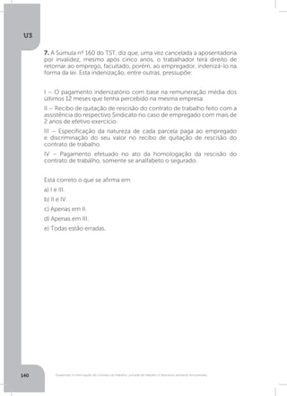 U3
140 Suspensão e interrupção de contrato de trabalho, jornada de trabalho e descanso semanal remunerado
7. A Súmula nº 160 do TST, diz que, uma vez cancelada a aposentadoria
por invalidez, mesmo após cinco anos, o trabalhador terá direito de
retornar ao emprego, facultado, porém, ao empregador, indenizá-lo na
forma da lei. Esta indenização, entre outras, pressupõe:
I – O pagamento indenizatório com base na remuneração média dos
últimos 12 meses que tenha percebido na mesma empresa.
II – Recibo de quitação de rescisão do contrato de trabalho feito com a
assistência do respectivo Sindicato no caso de empregado com mais de
2 anos de efetivo exercício.
III – Especificação da natureza de cada parcela paga ao empregado
e discriminação do seu valor no recibo de quitação de rescisão do
contrato de trabalho.
IV – Pagamento efetuado no ato da homologação da rescisão do
contrato de trabalho, somente se analfabeto o segurado.
Está correto o que se afirma em:
a) I e III.
b) II e IV.
c) Apenas em II.
d) Apenas em III.
e) Todas estão erradas.
 