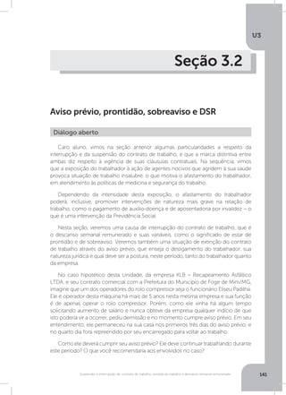 U3
141Suspensão e interrupção de contrato de trabalho, jornada de trabalho e descanso semanal remunerado
Seção 3.2
Aviso prévio, prontidão, sobreaviso e DSR
Caro aluno, vimos na seção anterior algumas particularidades a respeito da
interrupção e da suspensão do contrato de trabalho, e que a marca distintiva entre
ambas diz respeito à vigência de suas cláusulas contratuais. Na sequência, vimos
que a exposição do trabalhador à ação de agentes nocivos que agridem à sua saúde
provoca situação de trabalho insalubre, o que motiva o afastamento do trabalhador,
em atendimento às políticas de medicina e segurança do trabalho.
Dependendo da intensidade desta exposição, o afastamento do trabalhador
poderá, inclusive, promover intervenções de natureza mais grave na relação de
trabalho, como o pagamento de auxílio-doença e de aposentadoria por invalidez – o
que é uma intervenção da Previdência Social.
Nesta seção, veremos uma causa de interrupção do contrato de trabalho, que é
o descanso semanal remunerado e suas variáveis, como o significado de estar de
prontidão e de sobreaviso. Veremos também uma situação de extinção do contrato
de trabalho através do aviso prévio, que enseja o desligamento do trabalhador, sua
natureza jurídica e qual deve ser a postura, neste período, tanto do trabalhador quanto
da empresa.
No caso hipotético desta Unidade, da empresa KLB – Recapeamento Asfáltico
LTDA. e seu contrato comercial com a Prefeitura do Município de Foge de Mim/MG,
imagine que um dos operadores do rolo compressor seja o funcionário Eliseu Padilha.
Ele é operador desta máquina há mais de 5 anos nesta mesma empresa e sua função
é de apenas operar o rolo compressor. Porém, como ele vinha há algum tempo
solicitando aumento de salário e nunca obteve da empresa qualquer indício de que
isto poderia vir a ocorrer, pediu demissão e no momento cumpre aviso prévio. Em seu
entendimento, ele permaneceu na sua casa nos primeiros três dias do aviso prévio, e
no quarto dia fora repreendido por seu encarregado para voltar ao trabalho.
Como ele deverá cumprir seu aviso prévio? Ele deve continuar trabalhando durante
este período? O que você recomendaria aos envolvidos no caso?
Diálogo aberto
 