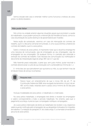 U3
142 Suspensão e interrupção de contrato de trabalho, jornada de trabalho e descanso semanal remunerado
Vamos estudar este caso e entender melhor como funciona o instituto do aviso
prévio no direito brasileiro.
Há duas modalidades de aviso prévio: o trabalhado e o indenizado.
No aviso prévio trabalhado, o empregado terá direito a receber do empregador
o salário correspondente a todo o período trabalhado. No entanto, para que o
pagamento aconteça, é preciso que o empregado notifique o empregador..
Já o aviso prévio indenizado dá direito ao trabalhador de receber o seu respectivo
salário quando notificado pelo empregador da sua despedida imotivada e for impedido
de trabalhar. É a redação do parágrafo 1º, do citado artigo. É a chamada conversão em
pecúnia do aviso prévio.
Nós vimos na unidade anterior algumas situações graves que acometem a saúde
do trabalhador, e que podem provocar a intervenção da Previdência Social, como é o
caso da prestação do auxílio-doença e da aposentadoria por invalidez.
Nesta seção de autoestudo, veremos um caso de interrupção do contrato de
trabalho, que é o descanso semanal remunerado, e uma causa extintiva unilateral do
contrato de trabalho, que é o aviso prévio.
Sobre o instituto do aviso prévio, é importante notar que a doutrina emprega-lhe
uma natureza de comunicação, seja do empregado ao seu empregador, seja do
empregador ao seu empregado. De qualquer forma, é o período que antecede a
extinção do contrato de trabalho. Esta natureza de comunicação (ou notificação) é
decorrente da interpretação legal do artigo 487, da CLT, que diz:
Não havendo prazo estipulado, a parte que, sem justo motivo, quiser rescindir o
contrato deverá avisar a outra da sua resolução com a antecedência mínima de: [...]
II - trinta dias aos que perceberem por quinzena ou mês, ou que tenham mais de
12 (doze) meses de serviço na empresa.
Não pode faltar
Parece haver um entendimento de que o inciso XXI, do art. 7º, da
Constituição Federal de 1988, teria revogado tacitamente o inciso I do art.
487, acima citado, restando assim o prazo único mínimo de 30 dias para
o aviso prévio.
Pesquise mais
 
