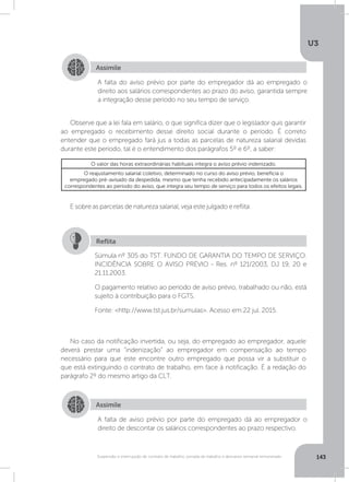 U3
143Suspensão e interrupção de contrato de trabalho, jornada de trabalho e descanso semanal remunerado
Observe que a lei fala em salário, o que significa dizer que o legislador quis garantir
ao empregado o recebimento desse direito social durante o período. É correto
entender que o empregado fará jus a todas as parcelas de natureza salarial devidas
durante este período, tal é o entendimento dos parágrafos 5º e 6º, a saber:
No caso da notificação invertida, ou seja, do empregado ao empregador, aquele
deverá prestar uma “indenização” ao empregador em compensação ao tempo
necessário para que este encontre outro empregado que possa vir a substituir o
que está extinguindo o contrato de trabalho, em face à notificação. É a redação do
parágrafo 2º do mesmo artigo da CLT.
E sobre as parcelas de natureza salarial, veja este julgado e reflita:
Assimile
Assimile
A falta do aviso prévio por parte do empregador dá ao empregado o
direito aos salários correspondentes ao prazo do aviso, garantida sempre
a integração desse período no seu tempo de serviço.
A falta de aviso prévio por parte do empregado dá ao empregador o
direito de descontar os salários correspondentes ao prazo respectivo.
O valor das horas extraordinárias habituais integra o aviso prévio indenizado.
O reajustamento salarial coletivo, determinado no curso do aviso prévio, beneficia o
empregado pré-avisado da despedida, mesmo que tenha recebido antecipadamente os salários
correspondentes ao período do aviso, que integra seu tempo de serviço para todos os efeitos legais.
Súmula nº 305 do TST. FUNDO DE GARANTIA DO TEMPO DE SERVIÇO.
INCIDÊNCIA SOBRE O AVISO PRÉVIO - Res. nº 121/2003, DJ 19, 20 e
21.11.2003.
O pagamento relativo ao período de aviso prévio, trabalhado ou não, está
sujeito à contribuição para o FGTS.
Fonte: http://www.tst.jus.br/sumulas. Acesso em:22 jul. 2015.
Reflita
 