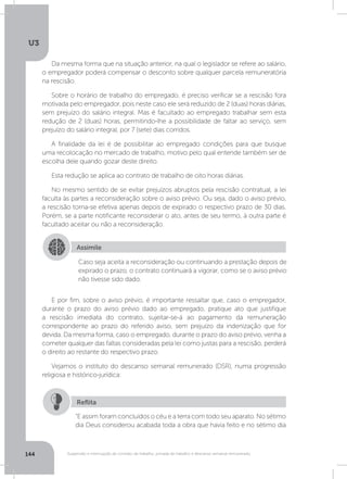 U3
144 Suspensão e interrupção de contrato de trabalho, jornada de trabalho e descanso semanal remunerado
Da mesma forma que na situação anterior, na qual o legislador se refere ao salário,
o empregador poderá compensar o desconto sobre qualquer parcela remuneratória
na rescisão.
Sobre o horário de trabalho do empregado, é preciso verificar se a rescisão fora
motivada pelo empregador, pois neste caso ele será reduzido de 2 (duas) horas diárias,
sem prejuízo do salário integral. Mas é facultado ao empregado trabalhar sem esta
redução de 2 (duas) horas, permitindo-lhe a possibilidade de faltar ao serviço, sem
prejuízo do salário integral, por 7 (sete) dias corridos.
A finalidade da lei é de possibilitar ao empregado condições para que busque
uma recolocação no mercado de trabalho, motivo pelo qual entende também ser de
escolha dele quando gozar deste direito.
Esta redução se aplica ao contrato de trabalho de oito horas diárias.
No mesmo sentido de se evitar prejuízos abruptos pela rescisão contratual, a lei
faculta às partes a reconsideração sobre o aviso prévio. Ou seja, dado o aviso prévio,
a rescisão torna-se efetiva apenas depois de expirado o respectivo prazo de 30 dias.
Porém, se a parte notificante reconsiderar o ato, antes de seu termo, à outra parte é
facultado aceitar ou não a reconsideração.
E por fim, sobre o aviso prévio, é importante ressaltar que, caso o empregador,
durante o prazo do aviso prévio dado ao empregado, pratique ato que justifique
a rescisão imediata do contrato, sujeitar-se-á ao pagamento da remuneração
correspondente ao prazo do referido aviso, sem prejuízo da indenização que for
devida. Da mesma forma, caso o empregado, durante o prazo do aviso prévio, venha a
cometer qualquer das faltas consideradas pela lei como justas para a rescisão, perderá
o direito ao restante do respectivo prazo.
Vejamos o instituto do descanso semanal remunerado (DSR), numa progressão
religiosa e histórico-jurídica:
Assimile
Caso seja aceita a reconsideração ou continuando a prestação depois de
expirado o prazo, o contrato continuará a vigorar, como se o aviso prévio
não tivesse sido dado.
“E assim foram concluídos o céu e a terra com todo seu aparato. No sétimo
dia Deus considerou acabada toda a obra que havia feito e no sétimo dia
Reflita
 