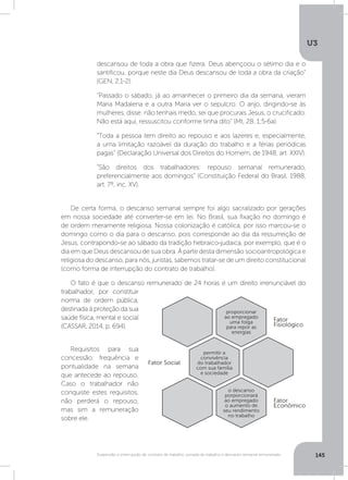 U3
145Suspensão e interrupção de contrato de trabalho, jornada de trabalho e descanso semanal remunerado
De certa forma, o descanso semanal sempre foi algo sacralizado por gerações
em nossa sociedade até converter-se em lei. No Brasil, sua fixação no domingo é
de ordem meramente religiosa. Nossa colonização é católica, por isso marcou-se o
domingo como o dia para o descanso, pois corresponde ao dia da ressurreição de
Jesus, contrapondo-se ao sábado da tradição hebraico-judaica, por exemplo, que é o
dia em que Deus descansou de sua obra. À parte desta dimensão socioantropológica e
religiosa do descanso, para nós, juristas, sabemos tratar-se de um direito constitucional
(como forma de interrupção do contrato de trabalho).
O fato é que o descanso remunerado de 24 horas é um direito irrenunciável do
trabalhador, por constituir
norma de ordem pública,
destinada à proteção da sua
saúde física, mental e social
(CASSAR, 2014, p. 694). 	
	
Requisitos para sua
concessão: frequência e
pontualidade na semana
que antecede ao repouso.
Caso o trabalhador não
conquiste estes requisitos,
não perderá o repouso,
mas sim a remuneração
sobre ele.
descansou de toda a obra que fizera. Deus abençoou o sétimo dia e o
santificou, porque neste dia Deus descansou de toda a obra da criação”
(GEN, 2,1-2).
“Passado o sábado, já ao amanhecer o primeiro dia da semana, vieram
Maria Madalena e a outra Maria ver o sepulcro. O anjo, dirigindo-se às
mulheres, disse: não tenhais medo, sei que procurais Jesus, o crucificado.
Não está aqui, ressuscitou conforme tinha dito” (Mt, 28, 1;5-6a).
“Toda a pessoa tem direito ao repouso e aos lazeres e, especialmente,
a uma limitação razoável da duração do trabalho e a férias periódicas
pagas” (Declaração Universal dos Direitos do Homem, de 1948, art. XXIV).
“São direitos dos trabalhadores: repouso semanal remunerado,
preferencialmente aos domingos” (Constituição Federal do Brasil, 1988,
art. 7º, inc. XV).
Fator Social
Fator
Econômico
Fator
Fisiológico
proporcionar
ao empregado
uma folga
para repor as
energias
permitir a
convivência
do trabalhador
com sua família
e sociedade
o descanso
porporcionará
ao empregado
o aumento de
seu rendimento
no trabalho
 