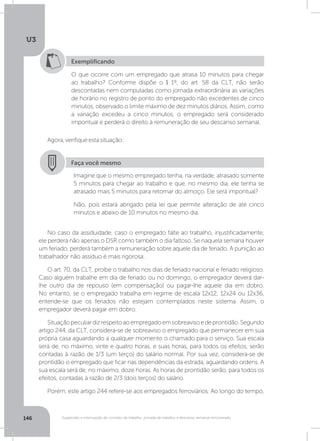 U3
146 Suspensão e interrupção de contrato de trabalho, jornada de trabalho e descanso semanal remunerado
Exemplificando
O que ocorre com um empregado que atrasa 10 minutos para chegar
ao trabalho? Conforme dispõe o § 1º, do art. 58 da CLT, não serão
descontadas nem computadas como jornada extraordinária as variações
de horário no registro de ponto do empregado não excedentes de cinco
minutos, observado o limite máximo de dez minutos diários. Assim, como
a variação excedeu a cinco minutos, o empregado será considerado
impontual e perderá o direito à remuneração de seu descanso semanal.
Agora,verifiqueestasituação:
No caso da assiduidade, caso o empregado falte ao trabalho, injustificadamente,
ele perderá não apenas o DSR como também o dia faltoso. Se naquela semana houver
um feriado, perderá também a remuneração sobre aquele dia de feriado. A punição ao
trabalhador não assíduo é mais rigorosa.
O art. 70, da CLT, proíbe o trabalho nos dias de feriado nacional e feriado religioso.
Caso alguém trabalhe em dia de feriado ou no domingo, o empregador deverá dar-
lhe outro dia de repouso (em compensação) ou pagar-lhe aquele dia em dobro.
No entanto, se o empregado trabalha em regime de escala 12x12; 12x24 ou 12x36,
entende-se que os feriados não estejam contemplados neste sistema. Assim, o
empregador deverá pagar em dobro.
Situaçãopeculiardizrespeitoaoempregadoemsobreavisoedeprontidão.Segundo
artigo 244, da CLT, considera-se de sobreaviso o empregado que permanecer em sua
própria casa aguardando a qualquer momento o chamado para o serviço. Sua escala
será de, no máximo, vinte e quatro horas, e suas horas, para todos os efeitos, serão
contadas à razão de 1/3 (um terço) do salário normal. Por sua vez, considera-se de
prontidão o empregado que ficar nas dependências da estrada, aguardando ordens. A
sua escala será de, no máximo, doze horas. As horas de prontidão serão, para todos os
efeitos, contadas à razão de 2/3 (dois terços) do salário.
Porém, este artigo 244 refere-se aos empregados ferroviários. Ao longo do tempo,
Faça você mesmo
Imagine que o mesmo empregado tenha, na verdade, atrasado somente
5 minutos para chegar ao trabalho e que, no mesmo dia, ele tenha se
atrasado mais 5 minutos para retornar do almoço. Ele será impontual?
Não, pois estará abrigado pela lei que permite alteração de até cinco
minutos e abaixo de 10 minutos no mesmo dia.
 