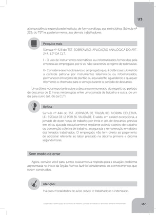 U3
147Suspensão e interrupção de contrato de trabalho, jornada de trabalho e descanso semanal remunerado
a jurisprudência expandiu este instituto, de forma análoga, aos eletricitários (Súmula nº
229, do TST) e, posteriormente, aos demais trabalhadores.
Uma última nota importante sobre o descanso remunerado diz respeito ao período
de descanso de 11 horas ininterruptas entre uma jornada de trabalho e outra, de um
dia para outro (art. 66 da CLT).
Súmula nº 428 do TST. SOBREAVISO. APLICAÇÃO ANALÓGICA DO ART.
244, § 2º DA CLT.
I - O uso de instrumentos telemáticos ou informatizados fornecidos pela
empresa ao empregado, por si só, não caracteriza o regime de sobreaviso.
II - Considera-se em sobreaviso o empregado que, à distância e submetido
a controle patronal por instrumentos telemáticos ou informatizados,
permanecer em regime de plantão ou equivalente, aguardando a qualquer
momento o chamado para o serviço durante o período de descanso.
Pesquise mais
Súmula nº 444 do TST. JORNADA DE TRABALHO. NORMA COLETIVA.
LEI. ESCALA DE 12 POR 36. VALIDADE. É valida, em caráter excepcional, a
jornada de doze horas de trabalho por trinta e seis de descanso, prevista
em lei ou ajustada exclusivamente mediante acordo coletivo de trabalho
ou convenção coletiva de trabalho, assegurada a remuneração em dobro
dos feriados trabalhados. O empregado não tem direito ao pagamento
de adicional referente ao labor prestado na décima primeira e décima
segunda horas.
Reflita
Agora, convido você para, juntos, buscarmos a resposta para a situação-problema
apresentada no início da Seção. Vamos fazê-lo considerando os conhecimentos que
foram construídos.
Sem medo de errar
Atenção!
Há duas modalidades de aviso prévio: o trabalhado e o indenizado.
 