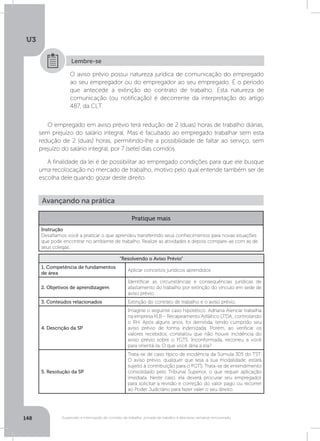 U3
148 Suspensão e interrupção de contrato de trabalho, jornada de trabalho e descanso semanal remunerado
O aviso prévio possui natureza jurídica de comunicação do empregado
ao seu empregador ou do empregador ao seu empregado. É o período
que antecede a extinção do contrato de trabalho. Esta natureza de
comunicação (ou notificação) é decorrente da interpretação do artigo
487, da CLT.
Lembre-se
O empregado em aviso prévio terá redução de 2 (duas) horas de trabalho diárias,
sem prejuízo do salário integral. Mas é facultado ao empregado trabalhar sem esta
redução de 2 (duas) horas, permitindo-lhe a possibilidade de faltar ao serviço, sem
prejuízo do salário integral, por 7 (sete) dias corridos.
A finalidade da lei é de possibilitar ao empregado condições para que ele busque
uma recolocação no mercado de trabalho, motivo pelo qual entende também ser de
escolha dele quando gozar deste direito.
Avançando na prática
Pratique mais
Instrução
Desafiamos você a praticar o que aprendeu transferindo seus conhecimentos para novas situações
que pode encontrar no ambiente de trabalho. Realize as atividades e depois compare-as com as de
seus colegas.
“Resolvendo o Aviso Prévio”
1. Competência de fundamentos
de área
Aplicar conceitos jurídicos aprendidos
2. Objetivos de aprendizagem
Identificar as circunstâncias e consequências jurídicas de
afastamento do trabalho por extinção do vínculo em sede de
aviso prévio.
3. Conteúdos relacionados Extinção do contrato de trabalho e o aviso prévio.
4. Descrição da SP
Imagine o seguinte caso hipotético: Adriana Alencar trabalha
na empresa KLB – Recapeamento Asfáltico LTDA., controlando
o RH. Após alguns anos, foi demitida, tendo cumprido seu
aviso prévio de forma indenizada. Porém, ao verificar os
valores recebidos, constatou que não houve incidência do
aviso prévio sobre o FGTS. Inconformada, recorreu a você
para orientá-la. O que você diria a ela?
5. Resolução da SP
Trata-se de caso típico de incidência da Súmula 305 do TST.
O aviso prévio, qualquer que seja a sua modalidade, estará
sujeito à contribuição para o FGTS. Trata-se de entendimento
consolidado pelo Tribunal Superior, o que requer aplicação
imediata. Neste caso, ela deverá procurar seu empregador
para solicitar a revisão e correção do valor pago ou recorrer
ao Poder Judiciário para fazer valer o seu direito.
 