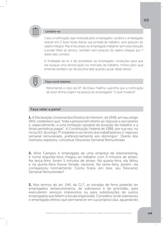 U3
149Suspensão e interrupção de contrato de trabalho, jornada de trabalho e descanso semanal remunerado
Faça você mesmo
Retomando o caso da SP, de Eliseu Padilha, suponha que a notificação
de aviso tenha origem na pessoa do empregador. O que mudaria?
Caso a notificação seja motivada pelo empregador, poderá o empregado
reduzir em 2 duas horas diárias sua jornada de trabalho, sem prejuízo do
salário integral. Mas é facultado ao empregado trabalhar sem esta redução
e poder faltar ao serviço, também sem prejuízo do salário integral, por 7
(sete) dias corridos.
A finalidade da lei é de possibilitar ao empregado condições para que
ele busque uma recolocação no mercado de trabalho, motivo pelo qual
entende também ser de escolha dele quando gozar deste direito.
Lembre-se
Faça valer a pena!
1. A Declaração Universal dos Direitos do Homem, de 1948, em seu artigo
XXIV, estabelece que “toda a pessoa tem direito ao repouso e aos lazeres
e, especialmente, a uma limitação razoável da duração do trabalho e a
férias periódicas pagas”. A Constituição Federal de 1988, por sua vez, no
inciso XV, do artigo 7º estabelece ser direito dos trabalhadores o “repouso
semanal remunerado, preferencialmente aos domingos”. Diante dos
institutos expostos, conceitue Descanso Semanal Remunerado.
2. Aline Campos é empregada de uma empresa de telemarketing,
e numa segunda-feira chegou ao trabalho com 3 minutos de atraso.
Na terça-feira, foram 5 minutos de atraso. Na quarta-feira, ela faltou
e na quinta-feira houve feriado nacional. Na sexta-feira, porém, ela
compareceu normalmente. Como ficará, em tese, seu Descanso
Semanal Remunerado?
3. Nos termos do art. 244, da CLT, as estradas de ferro poderão ter
empregados extranumerários, de sobreaviso e de prontidão, para
executarem serviços imprevistos ou para substituições de outros
empregados que faltem à escala organizada. Considera-se de sobreaviso
o empregado efetivo que permanecer em sua própria casa, aguardando
 