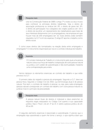 O Direito Social do Trabalho a Serviço da Cidadania
U1
15
E como esses direitos são formalizados na relação direta entre empregado e
empregador? O instrumento responsável por isso é o contrato individual de trabalho.
Vamos destacar os elementos essenciais ao contrato de trabalho e que estão
previstos na CLT.
O primeiro deles diz respeito à pessoa do empregado. Segundo a CLT, deve ser
pessoa física. Segundo o Código Civil de 2002, sua terminologia atual é de pessoa
natural. Pois bem, o contrato de trabalho é pessoal, ou seja, para cada empregado
(pessoa natural) corresponde um contrato de trabalho com outra pessoa (natural ou
jurídica). Esse é o princípio da pessoalidade.
O segundo elemento essencial é relacionado à subordinação. É preciso que o
empregado seja subordinado a quem lhe tome o serviço, o que significa dizer que
Leia na Constituição Federal de 1988 o artigo 7º e todos os seus incisos
para conhecer os principais direitos trabalhistas. Veja o direito de
associação profissional ou sindical (art. 8º), o direito de greve (art. 9º),
o direito de participação nos colegiados dos órgãos públicos (art. 10) e
o direito de escolher um representante dos trabalhadores para tratar de
seus interesses diretamente com os empregadores, nas empresas em que
houver mais de 200 empregados (art. 11). Esses direitos estão também
regulados na CLT e em leis esparsas. O artigo 6º aponta o trabalho como
direito social.
Pesquise mais
Assimile
O Contrato Individual de Trabalho é o instrumento pelo qual uma pessoa
natural coloca sua força de trabalho à disposição de outra pessoa natural
ou jurídica, com caráter de subordinação e não eventualidade, mediante
uma contraprestação pecuniária.
A pessoa natural titular de direitos é indivisível e deve preencher os
requisitos legais estipulados no Código Civil quanto à sua capacidade
jurídica. Veja o Título I, do art. 1º ao 21. E sobre a pessoa jurídica, do art.
40 ao 69.
Pesquise mais
 
