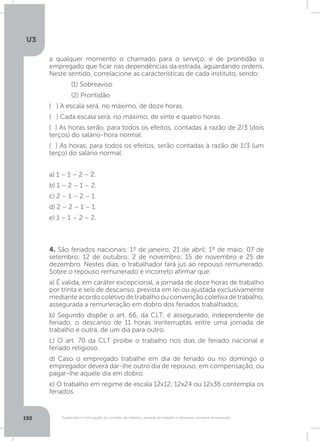 U3
150 Suspensão e interrupção de contrato de trabalho, jornada de trabalho e descanso semanal remunerado
4. São feriados nacionais: 1º de janeiro; 21 de abril; 1º de maio; 07 de
setembro; 12 de outubro; 2 de novembro; 15 de novembro e 25 de
dezembro. Nestes dias, o trabalhador fará jus ao repouso remunerado.
Sobre o repouso remunerado é incorreto afirmar que:
a) É valida, em caráter excepcional, a jornada de doze horas de trabalho
por trinta e seis de descanso, prevista em lei ou ajustada exclusivamente
medianteacordocoletivodetrabalhoouconvenção coletivadetrabalho,
assegurada a remuneração em dobro dos feriados trabalhados.
b) Segundo dispõe o art. 66, da CLT, é assegurado, independente de
feriado, o descanso de 11 horas ininterruptas entre uma jornada de
trabalho e outra, de um dia para outro.
c) O art. 70 da CLT proíbe o trabalho nos dias de feriado nacional e
feriado religioso.
d) Caso o empregado trabalhe em dia de feriado ou no domingo o
empregador deverá dar-lhe outro dia de repouso, em compensação, ou
pagar-lhe aquele dia em dobro.
e) O trabalho em regime de escala 12x12; 12x24 ou 12x36 contempla os
feriados.
a qualquer momento o chamado para o serviço, e de prontidão o
empregado que ficar nas dependências da estrada, aguardando ordens.
Neste sentido, correlacione as características de cada instituto, sendo:
	 (1) Sobreaviso
	 (2) Prontidão
( ) A escala será, no máximo, de doze horas.
( ) Cada escala será, no máximo, de vinte e quatro horas.
( ) As horas serão, para todos os efeitos, contadas à razão de 2/3 (dois
terços) do salário-hora normal.
( ) As horas, para todos os efeitos, serão contadas à razão de 1/3 (um
terço) do salário normal.
a) 1 – 1 – 2 – 2.
b) 1 – 2 – 1 – 2.
c) 2 – 1 – 2 – 1.
d) 2 – 2 – 1 – 1.
e) 1 – 1 – 2 – 2.
 