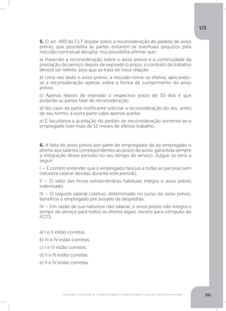 U3
151Suspensão e interrupção de contrato de trabalho, jornada de trabalho e descanso semanal remunerado
5. O art. 489 da CLT dispõe sobre a reconsideração do pedido de aviso
prévio, que possibilita às partes evitarem-se eventuais prejuízos pela
rescisão contratual abrupta. Isso possibilita afirmar que:
a) Havendo a reconsideração sobre o aviso prévio e a continuidade da
prestação do serviço depois de expirado o prazo, o contrato de trabalho
deverá ser refeito, pois que se trata de nova relação.
b) Uma vez dado o aviso prévio, a rescisão torna-se efetiva, aplicando-
se a reconsideração apenas sobre a forma de cumprimento do aviso
prévio.
c) Apenas depois de expirado o respectivo prazo de 30 dias é que
poderão as partes falar de reconsideração.
d) No caso da parte notificante solicitar a reconsideração do ato, antes
de seu termo, à outra parte cabe apenas aceitar.
e) É facultativa a aceitação do pedido de reconsideração somente se o
empregado tiver mais de 12 meses de efetivo trabalho.
6. A falta do aviso prévio por parte do empregador dá ao empregado o
direito aos salários correspondentes ao prazo do aviso, garantida sempre
a integração desse período no seu tempo de serviço. Julgue os itens a
seguir:
I – É correto entender que o empregado fará jus a todas as parcelas sem
natureza salarial devidas durante este período.
II – O valor das horas extraordinárias habituais integra o aviso prévio
indenizado.
III – O reajuste salarial coletivo, determinado no curso do aviso prévio,
beneficia o empregado pré avisado da despedida.
IV – Em razão de sua natureza não salarial, o aviso prévio não integra o
tempo de serviço para todos os efeitos legais, exceto para cômputo do
FGTS.
a) I e II estão corretas.
b) III e IV estão corretas.
c) I e III estão corretas.
d) II e III estão corretas.
e) II e IV estão corretas.
 