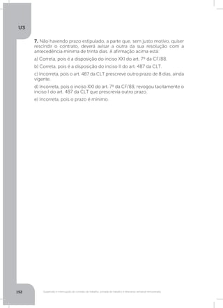U3
152 Suspensão e interrupção de contrato de trabalho, jornada de trabalho e descanso semanal remunerado
7. Não havendo prazo estipulado, a parte que, sem justo motivo, quiser
rescindir o contrato, deverá avisar a outra da sua resolução com a
antecedência mínima de trinta dias. A afirmação acima está:
a) Correta, pois é a disposição do inciso XXI do art. 7º da CF/88.
b) Correta, pois é a disposição do inciso II do art. 487 da CLT.
c) Incorreta, pois o art. 487 da CLT prescreve outro prazo de 8 dias, ainda
vigente.
d) Incorreta, pois o inciso XXI do art. 7º da CF/88, revogou tacitamente o
inciso I do art. 487 da CLT que prescrevia outro prazo.
e) Incorreta, pois o prazo é mínimo.
 