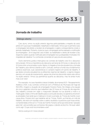 U3
153Suspensão e interrupção de contrato de trabalho, jornada de trabalho e descanso semanal remunerado
Seção 3.3
Jornada de trabalho
Caro aluno, vimos na seção anterior algumas particularidades a respeito do aviso
prévio em suas duas modalidades: trabalhado e indenizado. Vimos que no primeiro caso
o empregado terá direito a receber do empregador o salário correspondente a todo o
período trabalhado. Portanto, é preciso que o empregado tenha realizado a notificação
ao empregador.. Já no segundo caso é dado ao trabalhador o direito de receber o seu
respectivo salário quando notificado pelo empregador da sua despedida imotivada e for
impedido de trabalhar. É a conhecida conversão em pecúnia do aviso prévio.
Outro elemento jurídico interruptivo do contrato de trabalho visto foi o descanso
remunerado. Vimos a importância do descanso semanal de 24 horas e o descanso de
11 horas entre uma jornada e outra. Agora, é chegada a hora de estudarmos a Jornada
de Trabalho, pois viemos citando-a sem, contudo, verificar a fundo seus fundamentos
jurídicos essenciais, suas características e o próprio registro em ponto de trabalho. A
par deste conceito estudaremos os diferentes regimes de trabalho: o regime integral,
parcial e em escala de revezamento, apesar de já termos discorrido sobre este último
na seção anterior. Vimos sua pertinência quanto ao descanso, mas há ainda muito
mais a ser visto!
Por exemplo, no caso hipotético desta Unidade, da empresa KLB – Recapeamento
Asfáltico LTDA. e seu contrato comercial com a Prefeitura do Município de Foge de
Mim/MG, imagine a situação do empregado Floriano Flores. Ele integra uma equipe
de cinco vigilantes noturnos que trabalham das 22 horas às 5 horas do dia seguinte.
Seu trabalho consiste em vigiar o maquinário deixado na rua durante a noite e a
madrugada. Dado o ritmo de trabalho para a conclusão da obra, os operários encerram
as atividades mais tarde que o habitual e iniciam a jornada, às 7 horas da manhã, e por
causa disso, Floriano tem que trabalhar até às 7 horas. Porém, ao final de um mês de
trabalho, ele está com dúvidas sobre o salário recebido e questiona suas horas extras,
compreendidas entre as 5 e 7 horas da manhã. Floriano acha que está sendo “passado
para trás”, pois acredita que a empresa não pagou o devido acréscimo. Ele quer saber
como agir. O que você recomendaria a ele?
Vamos avançar em nosso estudo!
Diálogo aberto
 