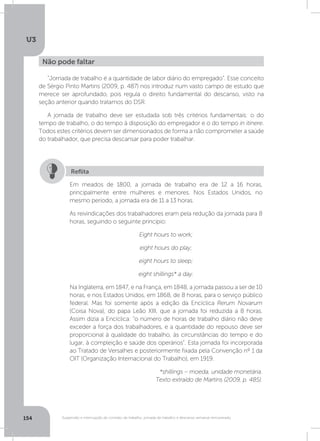 U3
154 Suspensão e interrupção de contrato de trabalho, jornada de trabalho e descanso semanal remunerado
“Jornada de trabalho é a quantidade de labor diário do empregado”. Esse conceito
de Sérgio Pinto Martins (2009, p. 487) nos introduz num vasto campo de estudo que
merece ser aprofundado, pois regula o direito fundamental do descanso, visto na
seção anterior quando tratamos do DSR.
A jornada de trabalho deve ser estudada sob três critérios fundamentais: o do
tempo de trabalho, o do tempo à disposição do empregador e o do tempo in itinere.
Todos estes critérios devem ser dimensionados de forma a não comprometer a saúde
do trabalhador, que precisa descansar para poder trabalhar.
Não pode faltar
Em meados de 1800, a jornada de trabalho era de 12 a 16 horas,
principalmente entre mulheres e menores. Nos Estados Unidos, no
mesmo período, a jornada era de 11 a 13 horas.
As reivindicações dos trabalhadores eram pela redução da jornada para 8
horas, seguindo o seguinte princípio:
Eight hours to work;
eight hours do play;
eight hours to sleep;
eight shillings* a day.
Na Inglaterra, em 1847, e na França, em 1848, a jornada passou a ser de 10
horas, e nos Estados Unidos, em 1868, de 8 horas, para o serviço público
federal. Mas foi somente após a edição da Encíclica Rerum Novarum
(Coisa Nova), do papa Leão XIII, que a jornada foi reduzida a 8 horas.
Assim dizia a Encíclica: “o número de horas de trabalho diário não deve
exceder a força dos trabalhadores, e a quantidade do repouso deve ser
proporcional à qualidade do trabalho, às circunstâncias do tempo e do
lugar, à compleição e saúde dos operários”. Esta jornada foi incorporada
ao Tratado de Versalhes e posteriormente fixada pela Convenção nº 1 da
OIT (Organização Internacional do Trabalho), em 1919.
*shillings – moeda, unidade monetária.
Texto extraído de Martins (2009, p. 485).
Reflita
 
