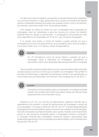 U3
155Suspensão e interrupção de contrato de trabalho, jornada de trabalho e descanso semanal remunerado
O critério do tempo de trabalho corresponde ao período efetivamente trabalhado.
Seu conceito é restritivo e, a rigor, passível de críticas, porque no ambiente de trabalho
quando o trabalhador deixasse de produzir, por qualquer motivo, como ir ao banheiro,
por exemplo, este tempo estaria “fora” da jornada de trabalho.
Com relação ao critério do tempo em que o empregado está à disposição do
empregador, deve ser interpretado a partir da natureza do contrato de trabalho,
especialmente em relação à subordinação – o empregado é remunerado por estar
sob a dependência do empregador (art. 3º da CLT, que conceitua empregado).
E no sentido mais amplo, in itinere diz respeito a aquele período em que o
empregado se encontra em deslocamento, de sua residência até o local de trabalho,
e vice-versa. Neste caso, a CLT adota o critério da dependência.
Háqueressaltaranaturezajurídicadesteconceito,queédeordempúblicaeprivada.
É pública porque a lei fixa os limites que se impõem ao empregador. Mas também é
de ordem privada porque, a depender da natureza do contrato e da subordinação, as
horas fixadas para a jornada podem ser inferiores. Tal é a redação do art. 58, da CLT:
Voltando ao art. 4º e ao conceito de dependência, podemos entender que a
dependência inclui também o tempo de deslocamento do empregado a serviço de
seu empregador. É o tempo in itinere (art. 58, § 2º, da CLT): “o tempo despendido pelo
empregado até o local de trabalho e para o seu retorno, por qualquer meio de transporte,
não será computado na jornada de trabalho, salvo quando, tratando-se de local de difícil
acesso ou não servido por transporte público, o empregador fornecer a condução”.
A condução fornecida pelo empregador constitui-se requisito caracterizador para
qualificação desse tempo como incorporado à jornada de trabalho, tal é o entendimento
da Súmula nº 90, do TST.
Assimile
Assimile
Art. 4º Considera-se como de serviço efetivo o período em que o
empregado esteja à disposição do empregador, aguardando ou
executando ordens, salvo disposição especial expressamente consignada.
A duração normal do trabalho, para os empregados, em qualquer atividade
privada, não excederá de 8 (oito) horas diárias, desde que não seja fixado
expressamente outro limite (grifo nosso).
 
