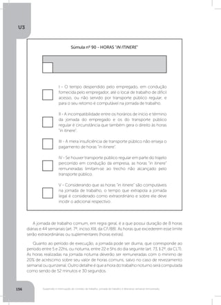 U3
156 Suspensão e interrupção de contrato de trabalho, jornada de trabalho e descanso semanal remunerado
I - O tempo despendido pelo empregado, em condução
fornecida pelo empregador, até o local de trabalho de difícil
acesso, ou não servido por transporte público regular, e
para o seu retorno é computável na jornada de trabalho.
II - A incompatibilidade entre os horários de início e término
da jornada do empregado e os do transporte público
regular é circunstância que também gera o direito às horas
in itinere.
IV - Se houver transporte público regular em parte do trajeto
percorrido em condução da empresa, as horas in itinere
remuneradas limitam-se ao trecho não alcançado pelo
transporte público.
V - Considerando que as horas in itinere são computáveis
na jornada de trabalho, o tempo que extrapola a jornada
legal é considerado como extraordinário e sobre ele deve
incidir o adicional respectivo.
III - A mera insuficiência de transporte público não enseja o
pagamento de horas in itinere.
Súmula nº 90 - HORAS IN ITINERE
A jornada de trabalho comum, em regra geral, é a que possui duração de 8 horas
diárias e 44 semanais (art. 7º, inciso XIII, da CF/88). As horas que excederem esse limite
serão extraordinárias ou suplementares (horas extras).
Quanto ao período de execução, a jornada pode ser diurna, que corresponde ao
período entre 5 e 22hs, ou noturna, entre 22 e 5hs do dia seguinte (art. 73, § 2º, da CLT).
As horas realizadas na jornada noturna deverão ser remuneradas com o mínimo de
20% de acréscimo sobre seu valor de horas comuns, salvo no caso de revezamento
semanal ou quinzenal. Outro detalhe é que a hora do trabalho noturno será computada
como sendo de 52 minutos e 30 segundos.
 