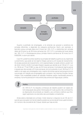 U3
157Suspensão e interrupção de contrato de trabalho, jornada de trabalho e descanso semanal remunerado
Ainda sobre a liberdade de contratar, mister observar o disposto no art. 59, da CLT,
quedizqueaduraçãonormaldotrabalhopoderáseracrescidadehorassuplementares,
em número não excedente de 2 (duas), desde que haja acordo
Quanto à profissão do empregado, a lei entende ser possível a existência de
jornadas diferentes, a depender da categoria profissional. Assim, por exemplo, o
bancário possui jornada diária de 6 horas (art. 224, CLT), a telefonista tem jornada
diária de 6 horas ou de 36 horas semanais (art. 227, CLT), o jornalista de horas diárias
(art. 303, CLT), o fisioterapeuta possui jornada máxima semanal de 30 horas (Lei nº
8.856/94), e assim por diante.
E por fim, podemos ainda classificar as jornadas de trabalho quanto ao seu regime de
cumprimento, que pode ser de regime integral, parcial ou em escala de revezamento.
As escalas possíveis de revezamento, como apresentadas na seção anterior, podem ser
de 12x12, 12x24 e 12x36. A jornada integral é aquela que atende ao art. 58 da CLT, e ao
inc. XIII do art. 7º da CF/88, ou seja, de 44 horas semanais. A jornada de regime parcial
é aquela que não excede a 25 horas semanais, tal como previsto no art. 58-A da CLT. O
salário a ser pago aos empregados sob o regime de tempo parcial será proporcional à
sua jornada, em relação aos empregados que cumprem, nas mesmas funções, tempo
integral. Esta modalidade poderá ser adotada mediante opção manifestada perante a
empresa, na forma prevista em instrumento decorrente de negociação coletiva.
duração regime
profissãoperíodo
Jornada
de trabalho
Art. 444 (CLT): As relações contratuais de trabalho podem ser objeto de
livre estipulação das partes interessadas em tudo quanto não contravenha
às disposições de proteção ao trabalho, aos contratos coletivos que lhes
sejam aplicáveis e às decisões das autoridades competentes.
Reflita
 
