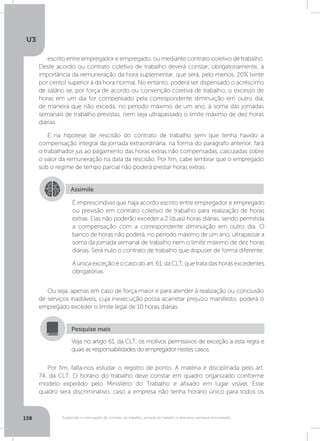 U3
158 Suspensão e interrupção de contrato de trabalho, jornada de trabalho e descanso semanal remunerado
escrito entre empregador e empregado, ou mediante contrato coletivo de trabalho.
Deste acordo ou contrato coletivo de trabalho deverá constar, obrigatoriamente, a
importância da remuneração da hora suplementar, que será, pelo menos, 20% (vinte
por cento) superior à da hora normal. No entanto, poderá ser dispensado o acréscimo
de salário se, por força de acordo ou convenção coletiva de trabalho, o excesso de
horas em um dia for compensado pela correspondente diminuição em outro dia,
de maneira que não exceda, no período máximo de um ano, à soma das jornadas
semanais de trabalho previstas, nem seja ultrapassado o limite máximo de dez horas
diárias.
E na hipótese de rescisão do contrato de trabalho sem que tenha havido a
compensação integral da jornada extraordinária, na forma do parágrafo anterior, fará
o trabalhador jus ao pagamento das horas extras não compensadas, calculadas sobre
o valor da remuneração na data da rescisão. Por fim, cabe lembrar que o empregado
sob o regime de tempo parcial não poderá prestar horas extras.
Ou seja, apenas em caso de força maior e para atender à realização ou conclusão
de serviços inadiáveis, cuja inexecução possa acarretar prejuízo manifesto, poderá o
empregado exceder o limite legal de 10 horas diárias.
Por fim, falta-nos estudar o registro de ponto. A matéria é disciplinada pelo art.
74, da CLT. O horário do trabalho deve constar em quadro organizado conforme
modelo expedido pelo Ministério do Trabalho e afixado em lugar visível. Esse
quadro será discriminativo, caso a empresa não tenha horário único para todos os
Assimile
É imprescindível que haja acordo escrito entre empregador e empregado
ou previsão em contrato coletivo de trabalho para realização de horas
extras. Elas não poderão exceder a 2 (duas) horas diárias, sendo permitida
a compensação com a correspondente diminuição em outro dia. O
banco de horas não poderá, no período máximo de um ano, ultrapassar a
soma da jornada semanal de trabalho nem o limite máximo de dez horas
diárias. Será nulo o contrato de trabalho que dispuser de forma diferente.
A única exceção é o caso do art. 61, da CLT, que trata das horas excedentes
obrigatórias.
Veja no artigo 61, da CLT, os motivos permissivos de exceção a esta regra e
quais as responsabilidades do empregador nestes casos.
Pesquise mais
 