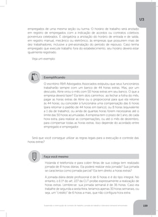 U3
159Suspensão e interrupção de contrato de trabalho, jornada de trabalho e descanso semanal remunerado
empregados de uma mesma seção ou turma. O horário de trabalho será anotado
em registro de empregados com a indicação de acordos ou contratos coletivos
porventura celebrados. É obrigatória a anotação do horário de entrada e de saída,
em registro manual, mecânico ou eletrônico, às empresas que possuírem mais de
dez trabalhadores, inclusive a pré-assinalação do período de repouso. Caso tenha
empregado que execute trabalho fora do estabelecimento, seu horário deverá estar
igualmente registrado.
Veja um exemplo:
Será que você consegue utilizar as regras legais para a execução e controle das
horas extras?
Exemplificando
O escritório RR Advogados Associados estipulou que seus funcionários
trabalharão sempre com um banco de 44 horas extras. Mas, por um
descuido, Aline virou o mês com 50 horas extras em seu banco. O que a
empresa deverá fazer? Ela tem dois caminhos: ao fechar a folha do mês,
pagar as horas extras de Aline ou o proporcional para que ela retorne
às 44 horas; ou conceder à funcionária uma compensação das 6 horas
(para retomar o padrão de 44 horas em banco), ou 8 horas (equivalente
a 1 dia de trabalho), ou ainda de quantas horas forem necessárias até o
limite das 50 horas acumuladas. A empresa tem o prazo de 1 ano, de cada
hora extra, para realizar as compensações, ou até o mês de dezembro,
para compensar todas as horas extras. Isso depende do acordado entre
empregado e empregador.
Faça você mesmo
Holanda é telefonista e para cobrir férias de sua colega tem realizado
jornada de 8 horas diárias. Ela poderá realizar esta jornada? Sua jornada
se caracteriza como jornada parcial? Ela tem direito a horas extras?
A jornada diária deste profissional é de 6 horas e é do tipo integral. No
entanto, o § 1º do art. 227 da CLT proíbe expressamente a realização de
horas extras. Lembre-se: sua jornada semanal é de 36 horas. Caso ela
trabalhe de segunda a sexta-feira, teríamos apenas 30 horas semanais, ou
seja, um “crédito” de 6 horas a mais, que não configura hora extra.
 