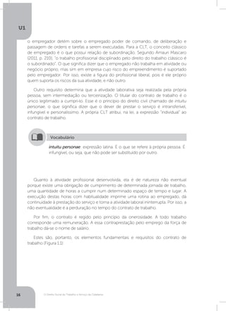 O Direito Social do Trabalho a Serviço da Cidadania
U1
16
o empregador detém sobre o empregado poder de comando, de deliberação e
passagem de ordens e tarefas a serem executadas. Para a CLT, o conceito clássico
de empregado é o que possui relação de subordinação. Segundo Amauri Mascaro
(2011, p. 210), “o trabalho profissional disciplinado pelo direito do trabalho clássico é
o subordinado”. O que significa dizer que o empregado não trabalha em atividade ou
negócio próprio, mas sim em empresa cujo risco do empreendimento é suportado
pelo empregador. Por isso, existe a figura do profissional liberal, pois é ele próprio
quem suporta os riscos da sua atividade, e não outro.
Outro requisito determina que a atividade laborativa seja realizada pela própria
pessoa, sem intermediação ou terceirização. O titular do contrato de trabalho é o
único legitimado a cumpri-lo. Esse é o princípio do direito civil chamado de intuitu
personae, o que significa dizer que o dever de prestar o serviço é intransferível,
infungível e personalíssimo. A própria CLT atribui, na lei, a expressão “individual” ao
contrato de trabalho.
Quanto à atividade profissional desenvolvida, ela é de natureza não eventual
porque existe uma obrigação de cumprimento de determinada jornada de trabalho,
uma quantidade de horas a cumprir num determinado espaço de tempo e lugar. A
execução destas horas com habitualidade imprime uma rotina ao empregado, dá
continuidade à prestação do serviço e torna a atividade laboral ininterrupta. Por isso, a
não eventualidade é a perduração no tempo do contrato de trabalho.
Por fim, o contrato é regido pelo princípio da onerosidade. A todo trabalho
corresponde uma remuneração. A essa contraprestação pelo emprego da força de
trabalho dá-se o nome de salário.
Estes são, portanto, os elementos fundamentais e requisitos do contrato de
trabalho (Figura 1.1):
intuitu personae: expressão latina. É o que se refere à própria pessoa. É
infungível, ou seja, que não pode ser substituído por outro.
Vocabulário
 