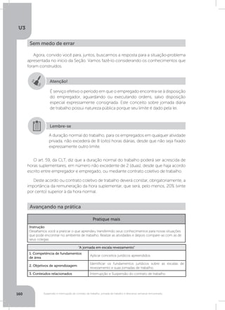 U3
160 Suspensão e interrupção de contrato de trabalho, jornada de trabalho e descanso semanal remunerado
Agora, convido você para, juntos, buscarmos a resposta para a situação-problema
apresentada no início da Seção. Vamos fazê-lo considerando os conhecimentos que
foram construídos.
O art. 59, da CLT, diz que a duração normal do trabalho poderá ser acrescida de
horas suplementares, em número não excedente de 2 (duas), desde que haja acordo
escrito entre empregador e empregado, ou mediante contrato coletivo de trabalho.
Deste acordo ou contrato coletivo de trabalho deverá constar, obrigatoriamente, a
importância da remuneração da hora suplementar, que será, pelo menos, 20% (vinte
por cento) superior à da hora normal.
Sem medo de errar
Atenção!
É serviço efetivo o período em que o empregado encontra-se à disposição
do empregador, aguardando ou executando ordens, salvo disposição
especial expressamente consignada. Este conceito sobre jornada diária
de trabalho possui natureza pública porque seu limite é dado pela lei.
A duração normal do trabalho, para os empregados em qualquer atividade
privada, não excederá de 8 (oito) horas diárias, desde que não seja fixado
expressamente outro limite.
Lembre-se
Avançando na prática
Pratique mais
Instrução
Desafiamos você a praticar o que aprendeu transferindo seus conhecimentos para novas situações
que pode encontrar no ambiente de trabalho. Realize as atividades e depois compare-as com as de
seus colegas.
“A jornada em escala revezamento”
1. Competência de fundamentos
de área
Aplicar conceitos jurídicos apreendidos
2. Objetivos de aprendizagem
Identificar os fundamentos jurídicos sobre as escalas de
revezamento e suas jornadas de trabalho.
3. Conteúdos relacionados Interrupção e Suspensão do contrato de trabalho
 