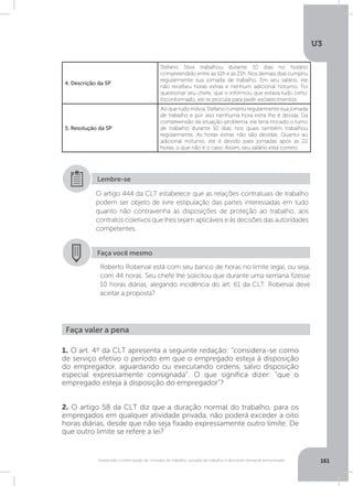 U3
161Suspensão e interrupção de contrato de trabalho, jornada de trabalho e descanso semanal remunerado
4. Descrição da SP
Stéfano Silva trabalhou durante 10 dias no horário
compreendido entre as 12h e as 21h. Nos demais dias cumpriu
regularmente sua jornada de trabalho. Em seu salário, ele
não recebeu horas extras e nenhum adicional noturno. Foi
questionar seu chefe, que o informou que estava tudo certo.
Inconformado, ele te procura para pedir esclarecimentos.
5. Resolução da SP
Ao que tudo indica, Stéfano cumpriu regularmente sua jornada
de trabalho e por isso nenhuma hora extra lhe é devida. Da
compreensão da situação-problema, ele teria trocado o turno
de trabalho durante 10 dias, nos quais também trabalhou
regularmente. As horas extras não são devidas. Quanto ao
adicional noturno, ele é devido para jornadas após as 22
horas, o que não é o caso. Assim, seu salário está correto.
O artigo 444 da CLT estabelece que as relações contratuais de trabalho
podem ser objeto de livre estipulação das partes interessadas em tudo
quanto não contravenha às disposições de proteção ao trabalho, aos
contratos coletivos que lhes sejam aplicáveis e às decisões das autoridades
competentes.
Lembre-se
Faça você mesmo
Roberto Roberval está com seu banco de horas no limite legal, ou seja,
com 44 horas. Seu chefe lhe solicitou que durante uma semana fizesse
10 horas diárias, alegando incidência do art. 61 da CLT. Roberval deve
aceitar a proposta?
Faça valer a pena
1. O art. 4º da CLT apresenta a seguinte redação: “considera-se como
de serviço efetivo o período em que o empregado esteja à disposição
do empregador, aguardando ou executando ordens, salvo disposição
especial expressamente consignada”. O que significa dizer: “que o
empregado esteja à disposição do empregador”?
2. O artigo 58 da CLT diz que a duração normal do trabalho, para os
empregados em qualquer atividade privada, não poderá exceder a oito
horas diárias, desde que não seja fixado expressamente outro limite. De
que outro limite se refere a lei?
 