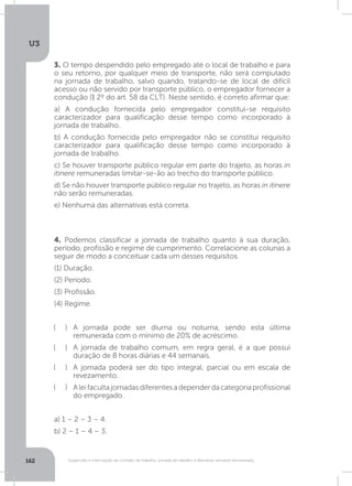 U3
162 Suspensão e interrupção de contrato de trabalho, jornada de trabalho e descanso semanal remunerado
3. O tempo despendido pelo empregado até o local de trabalho e para
o seu retorno, por qualquer meio de transporte, não será computado
na jornada de trabalho, salvo quando, tratando-se de local de difícil
acesso ou não servido por transporte público, o empregador fornecer a
condução (§ 2º do art. 58 da CLT). Neste sentido, é correto afirmar que:
a) A condução fornecida pelo empregador constitui-se requisito
caracterizador para qualificação desse tempo como incorporado à
jornada de trabalho.
b) A condução fornecida pelo empregador não se constitui requisito
caracterizador para qualificação desse tempo como incorporado à
jornada de trabalho.
c) Se houver transporte público regular em parte do trajeto, as horas in
itinere remuneradas limitar-se-ão ao trecho do transporte público.
d) Se não houver transporte público regular no trajeto, as horas in itinere
não serão remuneradas.
e) Nenhuma das alternativas está correta.
4. Podemos classificar a jornada de trabalho quanto à sua duração,
período, profissão e regime de cumprimento. Correlacione as colunas a
seguir de modo a conceituar cada um desses requisitos.
(1) Duração.
(2) Período.
(3) Profissão.
(4) Regime.
A jornada pode ser diurna ou noturna, sendo esta última
remunerada com o mínimo de 20% de acréscimo.
A jornada de trabalho comum, em regra geral, é a que possui
duração de 8 horas diárias e 44 semanais.
A jornada poderá ser do tipo integral, parcial ou em escala de
revezamento.
Aleifacultajornadasdiferentesadependerdacategoriaprofissional
do empregado.
a) 1 – 2 – 3 – 4.
b) 2 – 1 – 4 – 3.
( )
( )
( )
( )
 