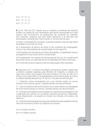 U3
163Suspensão e interrupção de contrato de trabalho, jornada de trabalho e descanso semanal remunerado
5. O art. 444, da CLT, dispõe que as relações contratuais de trabalho
podem ser objeto de livre estipulação das partes interessadas em tudo
quanto não contravenha às disposições de proteção ao trabalho,
aos contratos coletivos que lhes sejam aplicáveis e às decisões das
autoridades competentes. Assim sendo, é correto afirmar que:
a) Sobre a liberdade de contratar, é possível realizar uma jornada diária
de trabalho acima de 10 horas.
b) A estipulação de banco de horas é ato unilateral do empregador,
como a sua necessidade de compensação no dia seguinte.
c) Na hipótese de rescisão do contrato de trabalho, o trabalhador fará jus
ao pagamento das horas extras compensadas.
d) O trabalhador em regime de tempo parcial fará jus ao recebimento
das horas extras, se estas não forem computadas em banco de horas.
e) O limite de horas no banco é de livre pactuação entre as partes.
6. Segundo a CLT, o horário do trabalho constará em quadro organizado
conforme modelo expedido pelo Ministro do Trabalho, e afixado em
lugar bem visível. Esse quadro será discriminativo no caso de não ser o
horário único para todos os empregados de uma mesma seção ou turma.
A matéria disciplinada pelo art. 74, da CLT, nos permite afirmar que:
I – Existindo vários empregados em uma mesma seção ou turma,
mesmo com horários iguais, o quadro deverá ser discriminativo.
II – Caso a empresa não tenha horário único para todos os empregados
de uma mesma seção ou turma, o quadro deverá ser discriminativo.
III –O horário de trabalho será anotado em registro de empregados com
a indicação de acordos ou contratos coletivos porventura celebrados,
sendo dispensável a anotação do horário de entrada e de saída e do
repouso.
IV–Casotenhaempregadoqueexecutetrabalhoforadoestabelecimento,
não será necessário anotar ou registrar seu horário.
a) I e III estão corretas.
b) II e IV estão corretas.
c) 3 – 4 – 2 – 1.
d) 4 – 3 – 1 – 2.
e) 4 – 3 – 2 – 1.
 