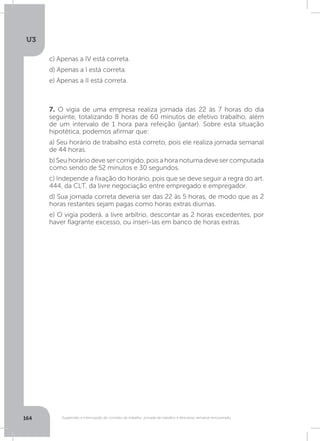 U3
164 Suspensão e interrupção de contrato de trabalho, jornada de trabalho e descanso semanal remunerado
7. O vigia de uma empresa realiza jornada das 22 às 7 horas do dia
seguinte, totalizando 8 horas de 60 minutos de efetivo trabalho, além
de um intervalo de 1 hora para refeição (jantar). Sobre esta situação
hipotética, podemos afirmar que:
a) Seu horário de trabalho está correto, pois ele realiza jornada semanal
de 44 horas.
b)Seuhoráriodevesercorrigido,poisahoranoturnadevesercomputada
como sendo de 52 minutos e 30 segundos.
c) Independe a fixação do horário, pois que se deve seguir a regra do art.
444, da CLT, da livre negociação entre empregado e empregador.
d) Sua jornada correta deveria ser das 22 às 5 horas, de modo que as 2
horas restantes sejam pagas como horas extras diurnas.
e) O vigia poderá, a livre arbítrio, descontar as 2 horas excedentes, por
haver flagrante excesso, ou inseri-las em banco de horas extras.
c) Apenas a IV está correta.
d) Apenas a I está correta.
e) Apenas a II está correta.
 