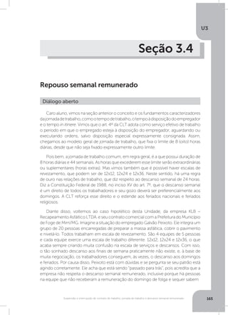 U3
165Suspensão e interrupção de contrato de trabalho, jornada de trabalho e descanso semanal remunerado
Seção 3.4
Repouso semanal remunerado
Caro aluno, vimos na seção anterior o conceito e os fundamentos caracterizadores
dajornadadetrabalho,comootempodetrabalho,otempoàdisposiçãodoempregador
e o tempo in itinere. Vimos que o art. 4º da CLT adota como serviço efetivo de trabalho
o período em que o empregado esteja à disposição do empregador, aguardando ou
executando ordens, salvo disposição especial expressamente consignada. Assim,
chegamos ao modelo geral de jornada de trabalho, que fixa o limite de 8 (oito) horas
diárias, desde que não seja fixado expressamente outro limite.
Pois bem, a jornada de trabalho comum, em regra geral, é a que possui duração de
8 horas diárias e 44 semanais. As horas que excederem esse limite serão extraordinárias
ou suplementares (horas extras). Mas vimos também que é possível haver escalas de
revezamento, que podem ser de 12x12, 12x24 e 12x36. Neste sentido, há uma regra
de ouro nas relações de trabalho, que diz respeito ao descanso semanal de 24 horas.
Diz a Constituição Federal de 1988, no inciso XV do art. 7º, que o descanso semanal
é um direito de todos os trabalhadores e seu gozo deverá ser preferencialmente aos
domingos. A CLT reforça esse direito e o estende aos feriados nacionais e feriados
religiosos.
Diante disso, voltemos ao caso hipotético desta Unidade, da empresa KLB –
Recapeamento Asfáltico LTDA. e seu contrato comercial com a Prefeitura do Município
de Foge de Mim/MG. Imagine a situação do empregado Galvão Peixoto. Ele integra um
grupo de 20 pessoas encarregadas de preparar a massa asfáltica, cobrir o pavimento
e nivelá-lo. Todos trabalham em escala de revezamento. São 4 equipes de 5 pessoas
e cada equipe exerce uma escala de trabalho diferente: 12x12, 12x24 e 12x36, o que
acaba sempre criando muita confusão na escala de serviços e descansos. Com isso,
o tão sonhado descanso aos finais de semana praticamente não existe, e, à base de
muita negociação, os trabalhadores conseguem, às vezes, o descanso aos domingos
e feriados. Por causa disso, Peixoto está com dúvidas e se pergunta se seu patrão está
agindo corretamente. Ele acha que está sendo “passado para trás”, pois acredita que a
empresa não respeita o descanso semanal remunerado, inclusive porque há pessoas
na equipe que não receberam a remuneração do domingo de folga e sequer sabem
Diálogo aberto
 