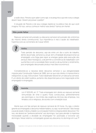 U3
166 Suspensão e interrupção de contrato de trabalho, jornada de trabalho e descanso semanal remunerado
a razão disso. Peixoto quer saber como agir, e se pergunta o que ele e seus colegas
devem fazer. Devem processar o patrão?
A situação de Peixoto e de seus colegas repete-se na prática mais do que você
imagina. Por isso, vamos conhecer melhor este direito? Vamos em frente!
Repouso semanal remunerado ou descanso semanal remunerado são sinônimos
do mesmo direito constitucional. Sua importância é vital à saúde do trabalhador.
Fazemos coro ao comentário de Cassar (2014):
Considerando-se a natureza deste descanso semanal e sua obrigatoriedade
imposta pela Constituição Federal de 1988, tem-se que este direito é imprescritível e
indisponível, ou seja, irrenunciável. Todo trabalhador deverá ter um descanso semanal.
É um direito de ordem pública, portanto não disponível para a livre negociação entre
empregador e empregado.
Atente que a lei fala sempre de repouso semanal de 24 horas. Ou seja, o direito
garante ao empregado o descanso hebdomadário, ou seja, na semana de 7 dias (reveja
a aula da seção 2 desta unidade e a concepção histórico-religiosa deste descanso). Por
isso, ele deverá ser “preferencialmente” aos domingos. Isso para atender à imperiosa
necessidade quando a atividade do empregador for autorizada a funcionar aos
domingos. Nesse sistema, o empregado gozará seu descanso no domingo em sua 7ª
Não pode faltar
Todo período de descanso, seja ele entre um dia e outro de trabalho,
dentro da jornada, semanal ou anual, tem a finalidade de proporcionar ao
empregado uma folga para repor as energias gastas pela execução dos
serviços (fator fisiológico), a de permitir a convivência do trabalhador com
sua família e com a sociedade (fator social) e a de aumentar o rendimento,
pois empregado descansado produz mais (fator econômico).
Reflita
Assimile
Lei nº 605/49, art. 1º. Todo empregado tem direito ao repouso semanal
remunerado de vinte e quatro horas consecutivas, preferentemente
aos domingos e, nos limites das exigências técnicas das empresas, nos
feriados civis e religiosos, de acordo com a tradição local.
 