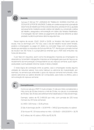 U3
170 Suspensão e interrupção de contrato de trabalho, jornada de trabalho e descanso semanal remunerado
Assimile
Súmula nº 444 do TST. JORNADA DE TRABALHO. NORMA COLETIVA. LEI.
ESCALADE12POR36.VALIDADE.Éválida,emcaráterexcepcional,ajornadade
dozehorasdetrabalhoportrintaeseisdedescanso,previstaemleiouajustada
exclusivamente mediante acordo coletivo de trabalho ou convenção coletiva
de trabalho, assegurada a remuneração em dobro dos feriados trabalhados.
O empregado não tem direito ao pagamento de adicional referente ao labor
prestado na décima primeira e décima segunda hora.
Nesse regime de escala: 12x12; 12x24 e 12x36, os feriados não fazem parte da
escala, mas os domingos sim. Por isso, caso o dia de trabalho recaia sobre feriado,
poderá o empregador ou pagar em dobro ou conceder folga com compensação,
desde que atendidos os requisitos da Súmula 444 do TST. Atente que a jornada mensal
da escala é de 192 horas e a jurisprudência entende que o RSR está embutido nas
horas de descanso.
E por falar em requisitos, assim como há obrigações impostas ao empregador na
observância, há também obrigações impostas ao empregado para que ele faça jus ao
recebimento da remuneração correspondente ao seu repouso semanal, quais sejam:
assiduidade e pontualidade (retomar seção 2 desta unidade).
E nesta lógica de correlação entre as partes, caso o empregado receba alguma
utilidade de natureza salarial, hora extra habitual ou adicional de insalubridade, por
exemplo, na semana que anteceder o gozo do repouso semanal remunerado, estes
valores (adicionais ao salário) deverão ser computados, para todos os efeitos, para a
remuneração do repouso semanal.
Exemplificando
Como se calcula o RSR? É muito simples. O cálculo é feito considerando o
mês como de 30 dias (mesmo o mês de 31 dias, no cálculo, é considerado
de 30 dias). São 26 dias úteis (efetivamente trabalhados) e 4 dias de domingo.
Exemplo: salário de R$ 2.400,00 por mês, com jornada de 220 horas
mensais (ou 44 horas semanais).
1) 2.400 / 220 horas = 10,91 p/hora
2) São 4 domingos de 8h = 10,91*4*8 = 349,12 (já embutidos no salário)
3) Se houve HE: 10 horas extras no mês = 10,91x10 = 109,10/26*4 = 16,78
4) O reflexo de HE sobre o RSR é de R$ 16,78.
 