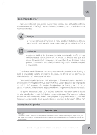 U3
171Suspensão e interrupção de contrato de trabalho, jornada de trabalho e descanso semanal remunerado
Agora, convido você para, juntos, buscarmos a resposta para a situação-problema
apresentada no início da Seção. Vamos fazê-lo considerando os conhecimentos que
foram construídos.
O RSR deve ser de 24 horas e uma vez por semana, de preferência aos domingos.
Caso o empregado trabalhe em regime de escala, ele deverá ter seu domingo de
repouso dentro de 7 semanas de trabalho.
Caso o empregado goze seu descanso após o 7º dia de trabalho, incorrerá o
empregador em infração contratual e administrativa. Caso o descanso do empregado,
no período de 7 semanas, não recaia sobre domingo, ele deverá gozar o domingo
de sua 7º semana, independente de gozar também a folga normal prevista na escala.
No regime de escalas 12x12, 12x24 e 12x36, os feriados não fazem parte da escala,
ou seja, não são dias normais de trabalho, como os domingos. Por isso, caso o dia de
trabalho recaia sobre feriado, poderá o empregador ou pagar em dobro ou conceder
folga com compensação, desde que atendidos os requisitos da Súmula nº 444 do TST.
Sem medo de errar
Avançando na prática
Atenção!
O repouso semanal remunerado é vital à saúde do trabalhador. Ele visa
trazer benefícios ao trabalhador de ordem fisiológica, social e econômica.
A natureza jurídica do descanso semanal remunerado impõe por sua
obrigatoriedade constitucional (art. 7º, inciso XV), motivo pelo qual este
direito é imprescritível, indisponível e irrenunciável. É um direito de ordem
pública, portanto não disponível para a livre negociação entre empregador
e empregado.
Lembre-se
Pratique mais
Instrução
Desafiamos você a praticar o que aprendeu transferindo seus conhecimentos para novas situações
que pode encontrar no ambiente de trabalho. Realize as atividades e depois compare-as com as de
seus colegas.
 