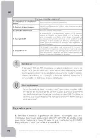 U3
172 Suspensão e interrupção de contrato de trabalho, jornada de trabalho e descanso semanal remunerado
“A jornada em escala revezamento”
1. Competência de fundamentos
de área
Aplicar conceitos jurídicos apreendidos
2. Objetivos de aprendizagem
Identificar os fundamentos jurídicos sobre o repouso semanal
remunerado
3. Conteúdos relacionados Repouso Semanal Remunerado
4. Descrição da SP
A empresa KLB – Recapeamento Asfáltico LTDA. mantém
regime de trabalho em escala 12x36 com a maioria de
seus empregados. José Júnior é um desses empregados e
seu repouso remunerado dominical ocorre a cada 9 ou 10
domingos. Já teve ocasião que demorou 3 meses para ele
poder gozar um descanso no domingo. Isso legalmente é
correto? Justifique.
5. Resolução da SP
Na verdade, essa prática, que infelizmente é comum, é
completamente ilegal, pois o funcionário no regime de escala
12x36 deverá repousar no domingo pelo menos uma vez a
cada dois meses. A regra diz que após a sétima semana de
trabalho o descanso deverá ser no domingo.
A Súmula nº 444, do TST, disciplina a jornada de trabalho em regime de
escala 12x36. Declara válida, em caráter excepcional, este tipo de jornada,
desde que prevista em lei ou ajustada exclusivamente mediante acordo
coletivo de trabalho ou convenção coletiva de trabalho, assegurada a
remuneração em dobro dos feriados trabalhados.
Lembre-se
Faça você mesmo
James Fernandes é médico e realiza plantões em vários hospitais, todos
em regime de escala de 12x36. Ele tem dúvidas quanto ao pagamento
dos dias trabalhados em feriados e os reflexos em seu RSR. Com base na
doutrina, o que você poderia dizer ao médico em nome do Hospital que
você administra?
Faça valer a pena
1. Euclides Clemente é professor de idioma estrangeiro em uma
instituição. Suas aulas presenciais ocorrem somente às sextas-feiras,
com carga horária de 4 horas. O valor de sua hora/aula é de R$ 70,00.
Ele quer saber o valor dos reflexos em seu RSR.
 