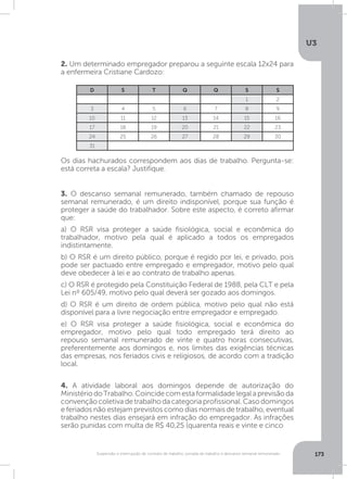 U3
173Suspensão e interrupção de contrato de trabalho, jornada de trabalho e descanso semanal remunerado
2. Um determinado empregador preparou a seguinte escala 12x24 para
a enfermeira Cristiane Cardozo:
4. A atividade laboral aos domingos depende de autorização do
MinistériodoTrabalho.Coincidecomestaformalidadelegalaprevisãoda
convençãocoletivadetrabalhodacategoriaprofissional.Casodomingos
e feriados não estejam previstos como dias normais de trabalho, eventual
trabalho nestes dias ensejará em infração do empregador. As infrações
serão punidas com multa de R$ 40,25 (quarenta reais e vinte e cinco
3. O descanso semanal remunerado, também chamado de repouso
semanal remunerado, é um direito indisponível, porque sua função é
proteger a saúde do trabalhador. Sobre este aspecto, é correto afirmar
que:
a) O RSR visa proteger a saúde fisiológica, social e econômica do
trabalhador, motivo pela qual é aplicado a todos os empregados
indistintamente.
b) O RSR é um direito público, porque é regido por lei, e privado, pois
pode ser pactuado entre empregado e empregador, motivo pelo qual
deve obedecer à lei e ao contrato de trabalho apenas.
c) O RSR é protegido pela Constituição Federal de 1988, pela CLT e pela
Lei nº 605/49, motivo pelo qual deverá ser gozado aos domingos.
d) O RSR é um direito de ordem pública, motivo pelo qual não está
disponível para a livre negociação entre empregador e empregado.
e) O RSR visa proteger a saúde fisiológica, social e econômica do
empregador, motivo pelo qual todo empregado terá direito ao
repouso semanal remunerado de vinte e quatro horas consecutivas,
preferentemente aos domingos e, nos limites das exigências técnicas
das empresas, nos feriados civis e religiosos, de acordo com a tradição
local.
Os dias hachurados correspondem aos dias de trabalho. Pergunta-se:
está correta a escala? Justifique.
D S T Q Q S S
1 2
3 4 5 6 7 8 9
10 11 12 13 14 15 16
17 18 19 20 21 22 23
24 25 26 27 28 29 30
31
 