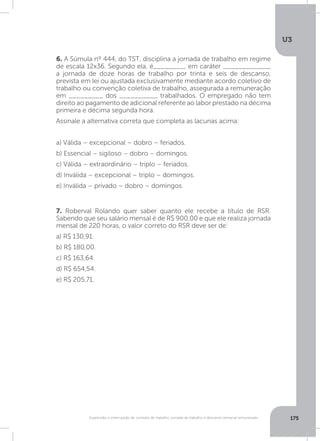 U3
175Suspensão e interrupção de contrato de trabalho, jornada de trabalho e descanso semanal remunerado
6. A Súmula nº 444, do TST, disciplina a jornada de trabalho em regime
de escala 12x36. Segundo ela, é________, em caráter ____________,
a jornada de doze horas de trabalho por trinta e seis de descanso,
prevista em lei ou ajustada exclusivamente mediante acordo coletivo de
trabalho ou convenção coletiva de trabalho, assegurada a remuneração
em _________ dos __________ trabalhados. O empregado não tem
direito ao pagamento de adicional referente ao labor prestado na décima
primeira e décima segunda hora.
Assinale a alternativa correta que completa as lacunas acima:
a) Válida – excepcional – dobro – feriados.
b) Essencial – sigiloso – dobro – domingos.
c) Válida – extraordinário – triplo – feriados.
d) Inválida – excepcional – triplo – domingos.
e) Inválida – privado – dobro – domingos.
7. Roberval Rolando quer saber quanto ele recebe a título de RSR.
Sabendo que seu salário mensal é de R$ 900,00 e que ele realiza jornada
mensal de 220 horas, o valor correto do RSR deve ser de:
a) R$ 130,91.
b) R$ 180,00.
c) R$ 163,64.
d) R$ 654,54.
e) R$ 205,71.
 