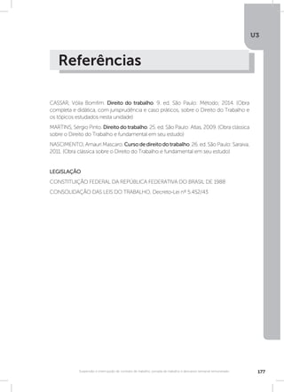 U3
177Suspensão e interrupção de contrato de trabalho, jornada de trabalho e descanso semanal remunerado
Referências
CASSAR, Vólia Bomfim. Direito do trabalho. 9. ed. São Paulo: Método; 2014. (Obra
completa e didática, com jurisprudência e caso práticos, sobre o Direito do Trabalho e
os tópicos estudados nesta unidade)
MARTINS, Sérgio Pinto. Direito do trabalho. 25. ed. São Paulo: Atlas, 2009. (Obra clássica
sobre o Direito do Trabalho e fundamental em seu estudo)
NASCIMENTO, Amauri Mascaro. Cursodedireitodotrabalho. 26. ed. São Paulo: Saraiva,
2011. (Obra clássica sobre o Direito do Trabalho e fundamental em seu estudo)
LEGISLAÇÃO
CONSTITUIÇÃO FEDERAL DA REPÚBLICA FEDERATIVA DO BRASIL DE 1988
CONSOLIDAÇÃO DAS LEIS DO TRABALHO, Decreto-Lei nº 5.452/43
 