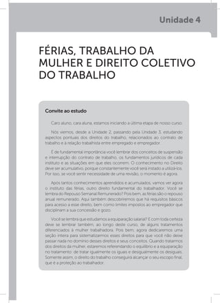 Unidade 4
FÉRIAS, TRABALHO DA
MULHER E DIREITO COLETIVO
DO TRABALHO
Caro aluno, cara aluna, estamos iniciando a última etapa de nosso curso.
Nós viemos, desde a Unidade 2, passando pela Unidade 3, estudando
aspectos pontuais dos direitos do trabalho, relacionados ao contrato de
trabalho e à relação trabalhista entre empregado e empregador.
É de fundamental importância você lembrar dos conceitos de suspensão
e interrupção do contrato de trabalho, os fundamentos jurídicos de cada
instituto e as situações em que eles ocorrem. O conhecimento no Direito
deve ser acumulativo, porque constantemente você será instado a utilizá-los.
Por isso, se você sentir necessidade de uma revisão, o momento é agora.
Após tantos conhecimentos aprendidos e acumulados, vamos ver agora
o instituto das férias, outro direito fundamental do trabalhador. Você se
lembra do Repouso Semanal Remunerado? Pois bem, as férias são o repouso
anual remunerado. Aqui também descobriremos que há requisitos básicos
para acesso a esse direito, bem como limites impostos ao empregador que
disciplinam a sua concessão e gozo.
Vocêselembraqueestudamosaequiparaçãosalarial?Ecomtodacerteza
deve se lembrar também, ao longo deste curso, de alguns tratamentos
diferenciados à mulher trabalhadora. Pois bem, agora dedicaremos uma
seção inteira para sistematizarmos esses direitos para que você não deixe
passar nada no domínio desses direitos e seus conceitos. Quando tratarmos
dos direitos da mulher, estaremos referendando o equilíbrio e a equiparação
no tratamento: de tratar igualmente os iguais e desigualmente os desiguais.
Somente assim, o direito do trabalho conseguirá alcançar o seu escopo final,
que é a proteção ao trabalhador.
Convite ao estudo
 