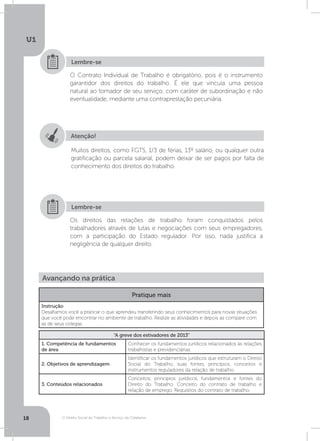 O Direito Social do Trabalho a Serviço da Cidadania
U1
18
O Contrato Individual de Trabalho é obrigatório, pois é o instrumento
garantidor dos direitos do trabalho. É ele que vincula uma pessoa
natural ao tomador de seu serviço, com caráter de subordinação e não
eventualidade, mediante uma contraprestação pecuniária.
Os direitos das relações de trabalho foram conquistados pelos
trabalhadores através de lutas e negociações com seus empregadores,
com a participação do Estado regulador. Por isso, nada justifica a
negligência de qualquer direito.
Lembre-se
Lembre-se
Atenção!
Muitos direitos, como FGTS, 1/3 de férias, 13º salário, ou qualquer outra
gratificação ou parcela salarial, podem deixar de ser pagos por falta de
conhecimento dos direitos do trabalho.
Avançando na prática
Pratique mais
Instrução
Desafiamos você a praticar o que aprendeu transferindo seus conhecimentos para novas situações
que você pode encontrar no ambiente de trabalho. Realize as atividades e depois as compare com
as de seus colegas.
“A greve dos estivadores de 2013”
1. Competência de fundamentos
de área
Conhecer os fundamentos jurídicos relacionados às relações
trabalhistas e previdenciárias.
2. Objetivos de aprendizagem
Identificar os fundamentos jurídicos que estruturam o Direito
Social do Trabalho, suas fontes, princípios, conceitos e
instrumentos reguladores da relação de trabalho.
3. Conteúdos relacionados
Conceitos, princípios jurídicos, fundamentos e fontes do
Direito do Trabalho. Conceito do contrato de trabalho e
relação de emprego. Requisitos do contrato de trabalho.
 